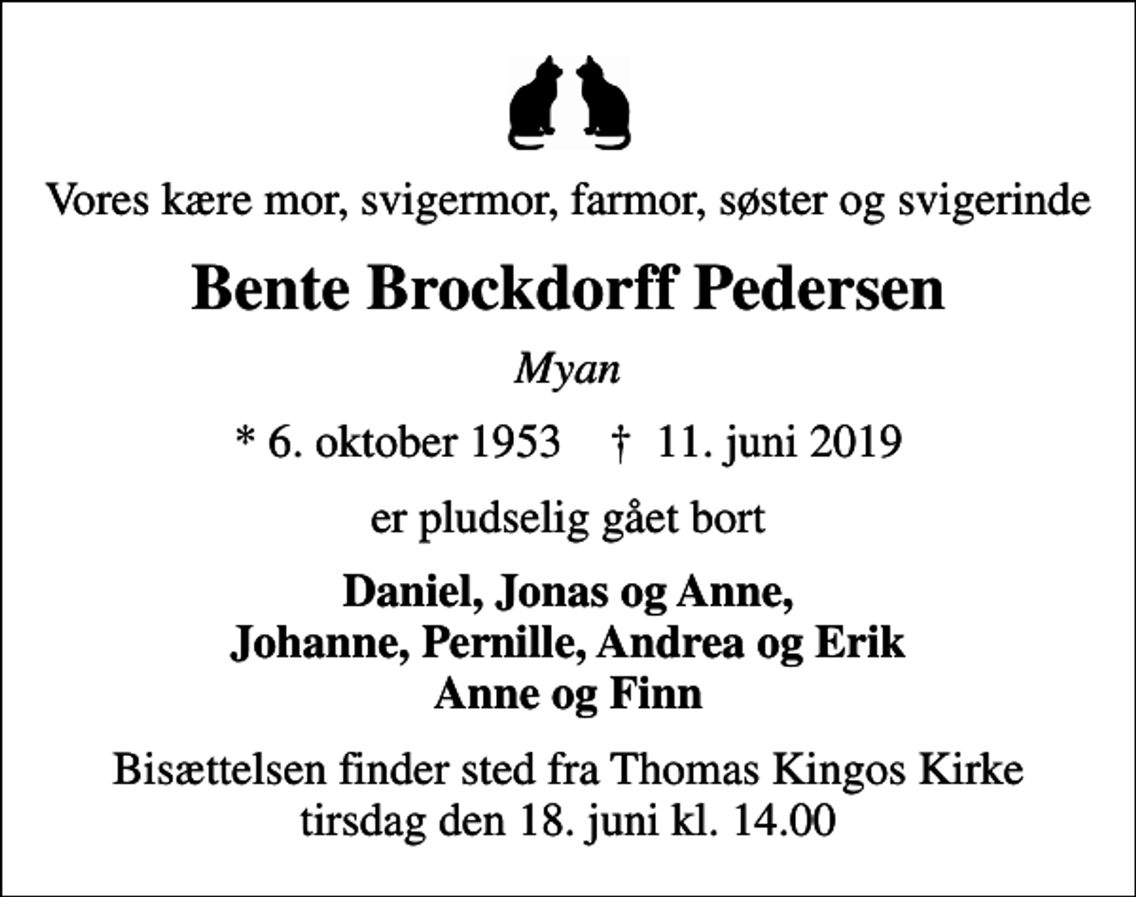 <p>Vores kære mor, svigermor, farmor, søster og svigerinde<br />Bente Brockdorff Pedersen<br />Myan<br />* 6. oktober 1953 ✝ 11. juni 2019<br />er pludselig gået bort<br />Daniel, Jonas og Anne, Johanne, Pernille, Andrea og Erik Anne og Finn<br />Bisættelsen finder sted fra Thomas Kingos Kirke tirsdag den 18. juni kl. 14.00</p>