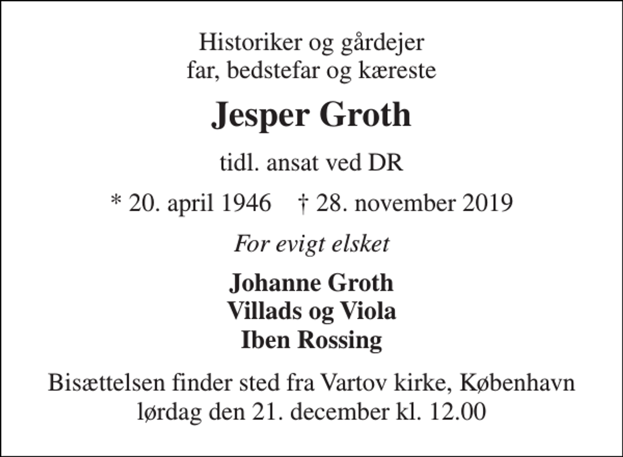 <p>Historiker og gårdejer far, bedstefar og kæreste<br />Jesper Groth<br />tidl. ansat ved DR<br />*​ 20. april 1946​ †​ 28. november 2019<br />For evigt elsket<br />Johanne Groth Villads og Viola Iben Rossing<br />Bisættelsen finder sted fra Vartov kirke, København lørdag den 21. december kl. 12.00</p>