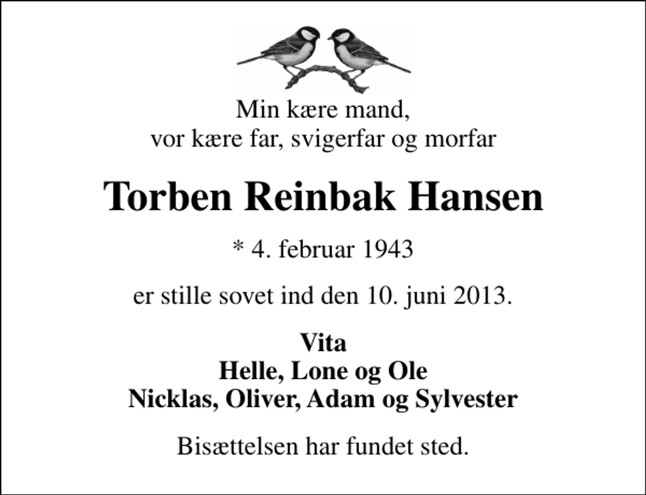 <p>Min kære mand, vor kære far, svigerfar og morfar<br />Torben Reinbak Hansen<br />* 4. februar 1943<br />er stille sovet ind den 10. juni 2013.<br />Vita Helle, Lone og Ole Nicklas, Oliver, Adam og Sylvester<br />Bisættelsen har fundet sted.</p>