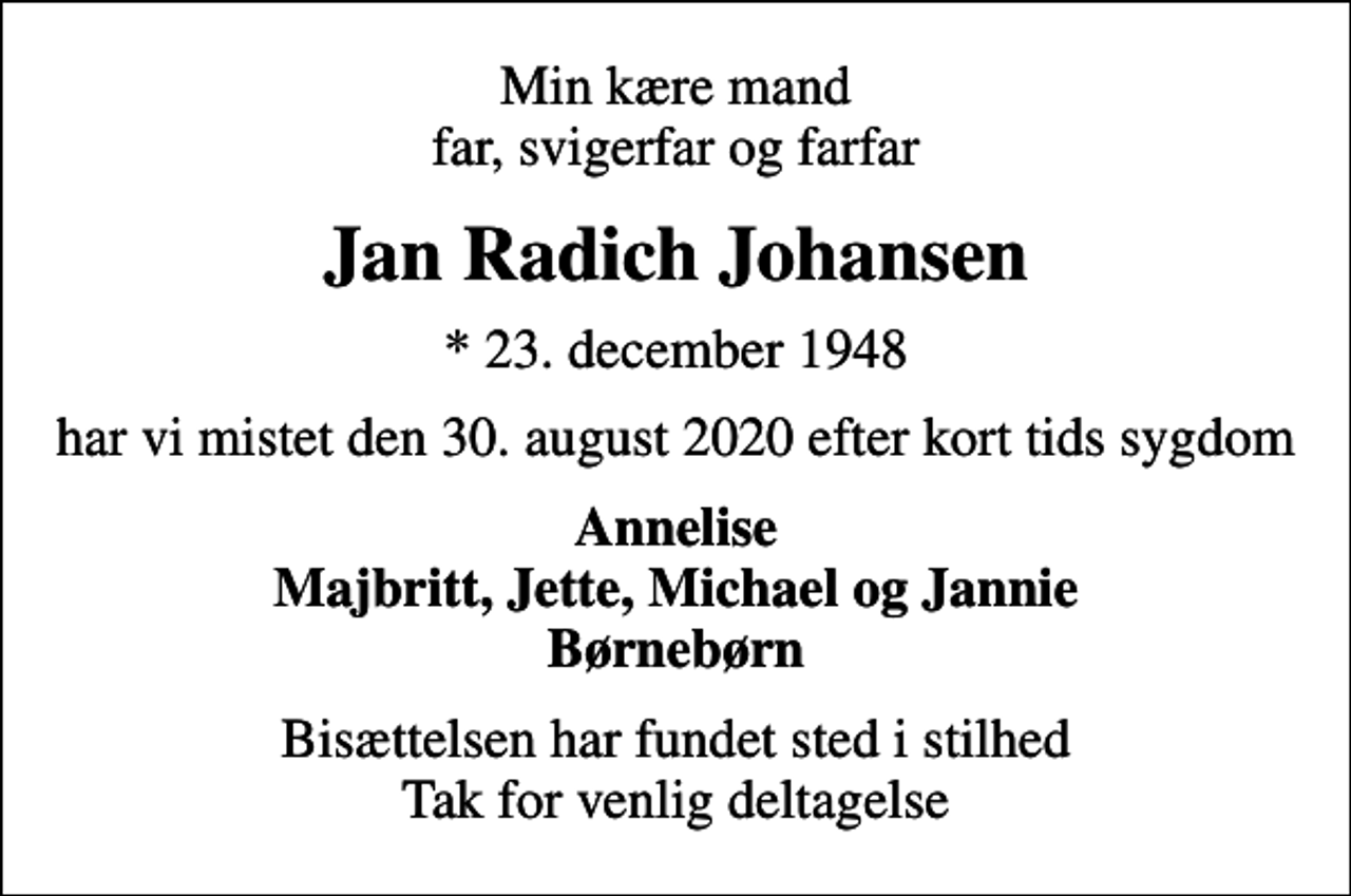 <p>Min kære mand far, svigerfar og farfar<br />Jan Radich Johansen<br />* 23. december 1948<br />har vi mistet den 30. august 2020 efter kort tids sygdom<br />Annelise Majbritt, Jette, Michael og Jannie Børnebørn<br />Bisættelsen har fundet sted i stilhed Tak for venlig deltagelse</p>