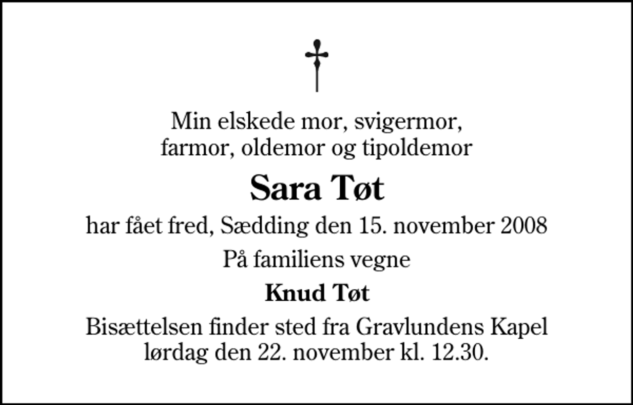 <p>Min elskede mor, svigermor, farmor, oldemor og tipoldemor<br />Sara Tøt<br />har fået fred, Sædding den 15. november 2008<br />På familiens vegne<br />Knud Tøt<br />Bisættelsen finder sted fra Gravlundens Kapel lørdag den 22. november kl. 12.30</p>