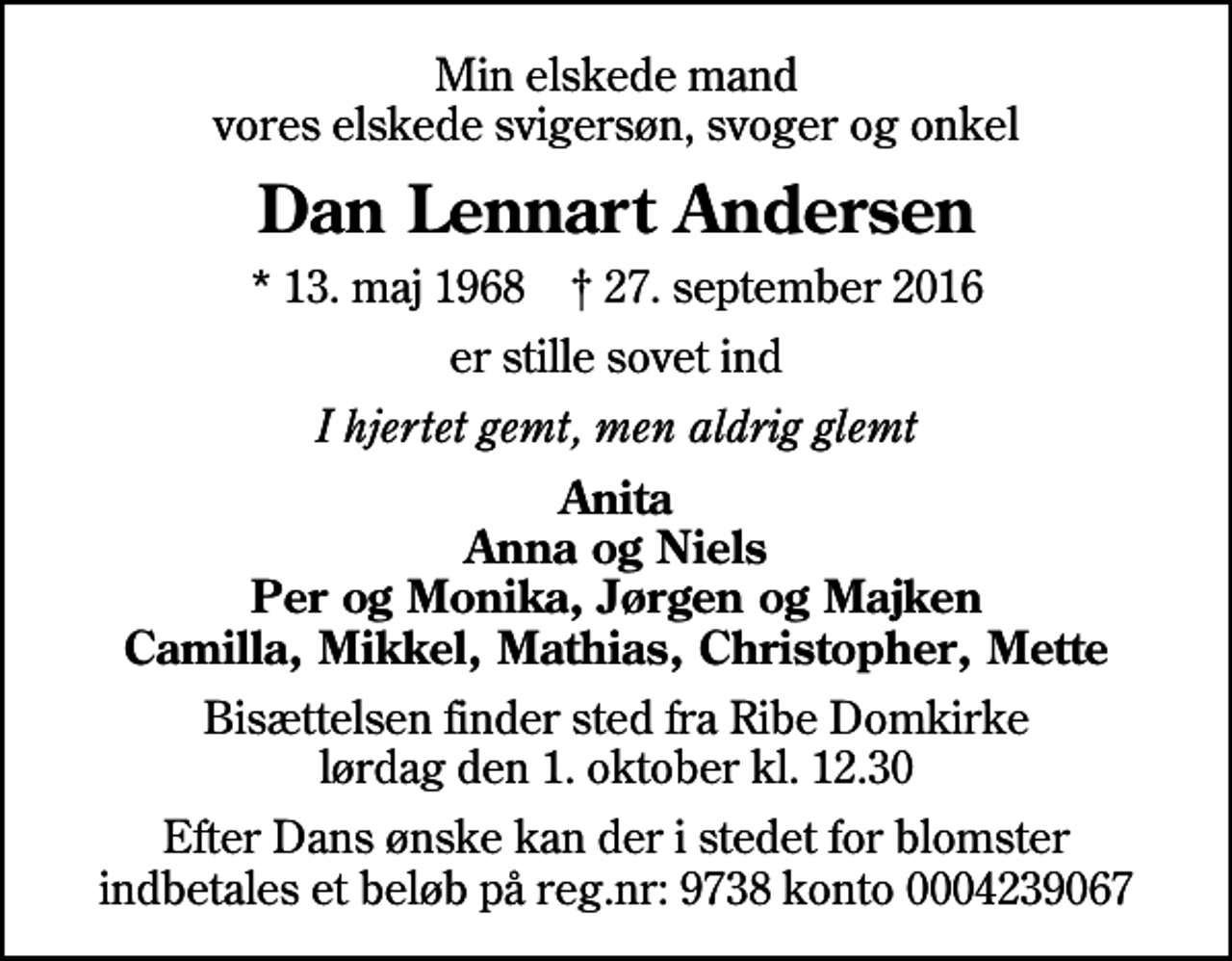 <p>Min elskede mand vores elskede svigersøn, svoger og onkel<br />Dan Lennart Andersen<br />* 13. maj 1968 ✝ 27. september 2016<br />er stille sovet ind<br />I hjertet gemt, men aldrig glemt<br />Anita Anna og Niels Per og Monika, Jørgen og Majken Camilla, Mikkel, Mathias, Christopher, Mette<br />Bisættelsen finder sted fra Ribe Domkirke lørdag den 1. oktober kl. 12.30<br />Efter Dans ønske kan der i stedet for blomster indbetales et beløb på reg.nr: 9738 konto 0004239067</p>