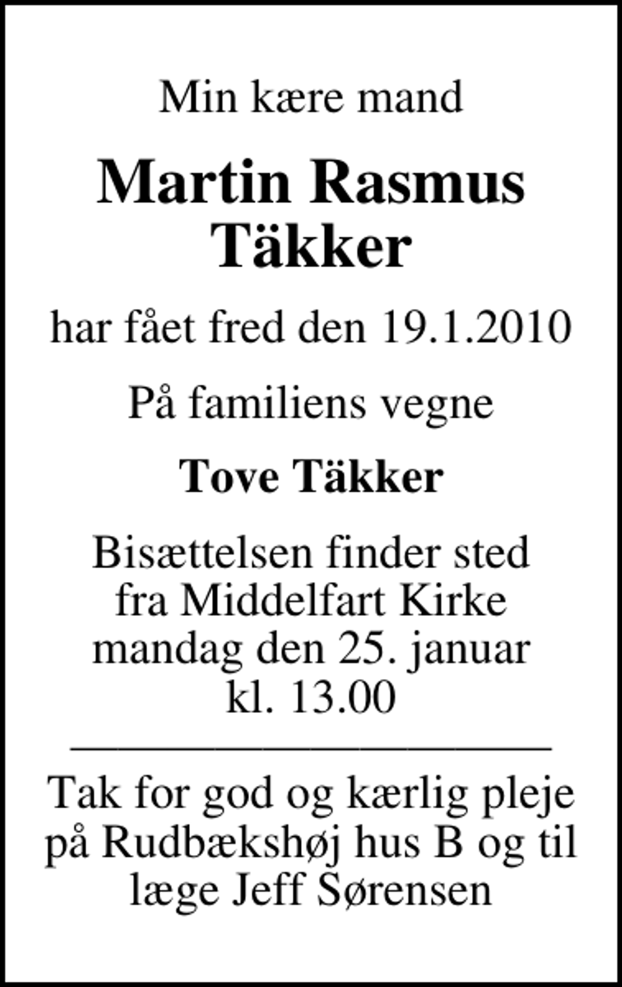 <p>Min kære mand<br />Martin Rasmus Täkker<br />har fået fred den 19.1.2010<br />På familiens vegne<br />Tove Täkker<br />Bisættelsen finder sted fra Middelfart Kirke mandag den 25. januar kl. 13.00 Tak for god og kærlig pleje på Rudbækshøj hus B og til læge Jeff Sørensen</p>