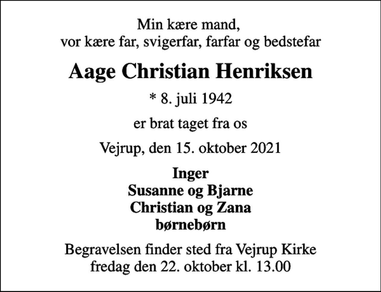 <p>Min kære mand, vor kære far, svigerfar, farfar og bedstefar<br />Aage Christian Henriksen<br />* 8. juli 1942<br />er brat taget fra os<br />Vejrup, den 15. oktober 2021<br />Inger Susanne og Bjarne Christian og Zana børnebørn<br />Begravelsen finder sted fra Vejrup Kirke fredag den 22. oktober kl. 13.00</p>