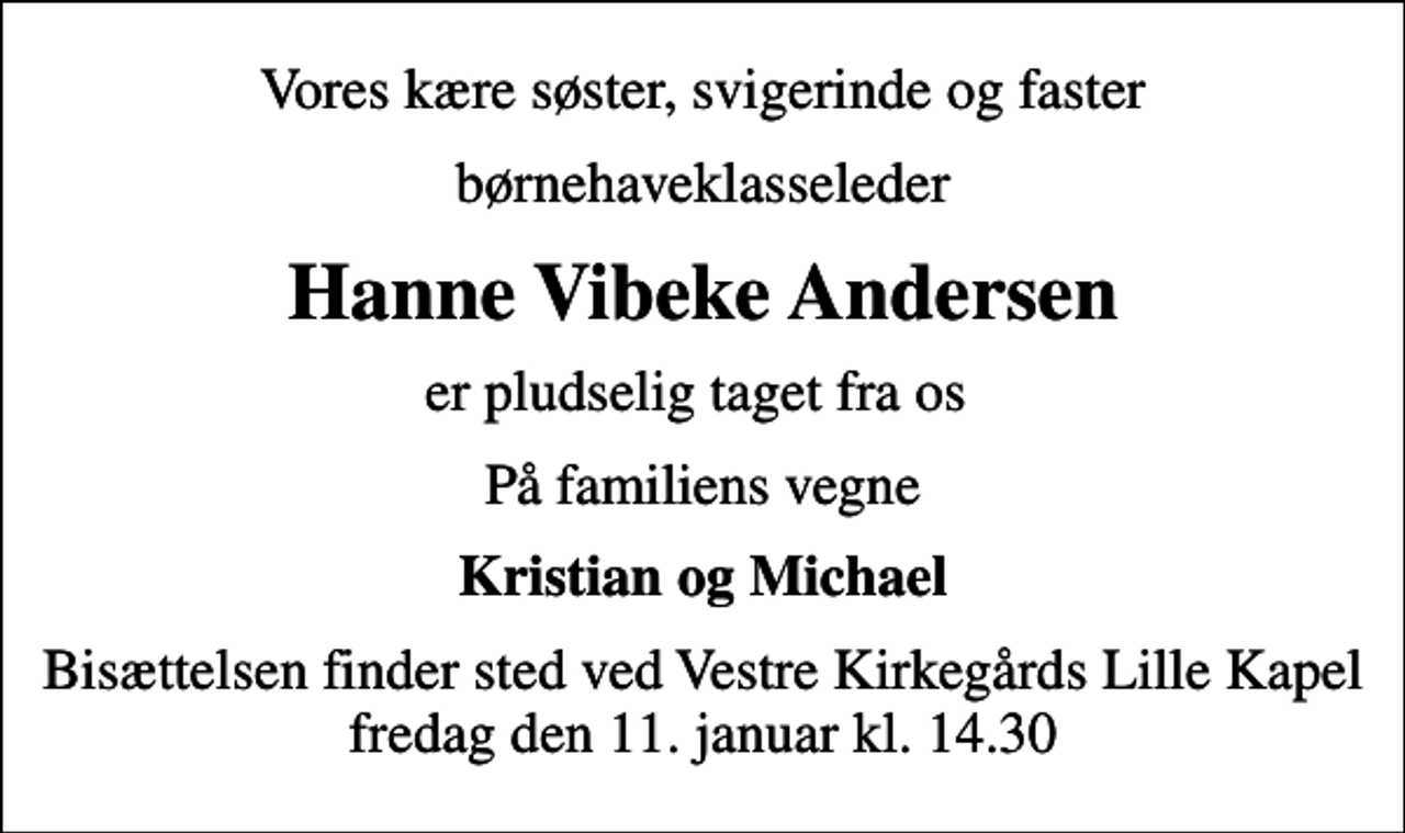 <p>Vores kære søster, svigerinde og faster<br />børnehaveklasseleder<br />Hanne Vibeke Andersen<br />er pludselig taget fra os<br />På familiens vegne<br />Kristian og Michael<br />Bisættelsen finder sted ved Vestre Kirkegårds Lille Kapel fredag den 11. januar kl. 14.30</p>