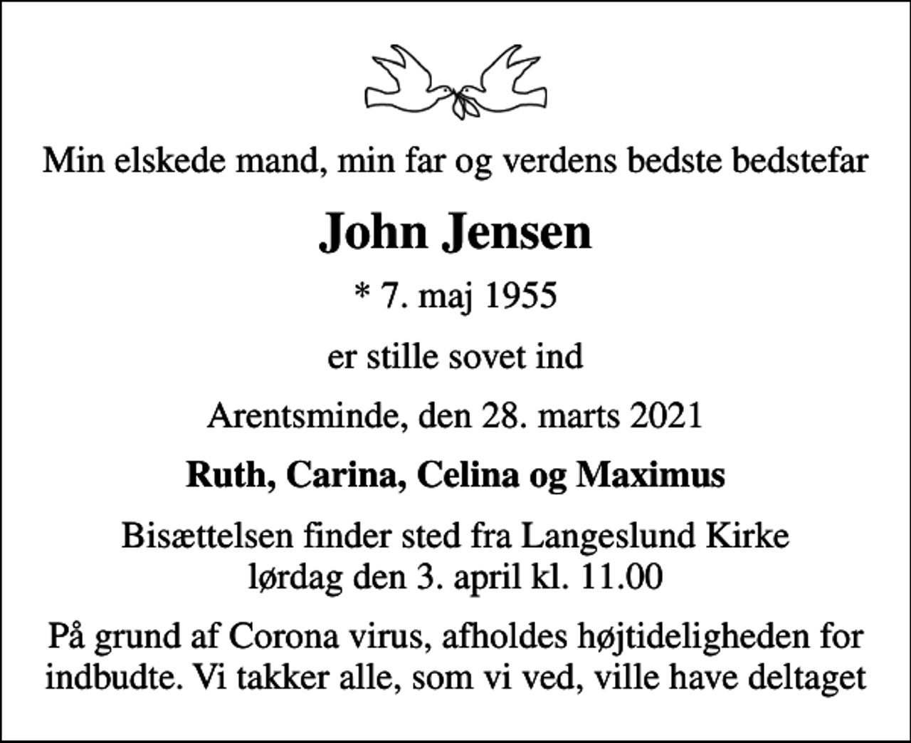 <p>Min elskede mand, min far og verdens bedste bedstefar<br />John Jensen<br />* 7. maj 1955<br />er stille sovet ind<br />Arentsminde, den 28. marts 2021<br />Ruth, Carina, Celina og Maximus<br />Bisættelsen har fundet sted</p>