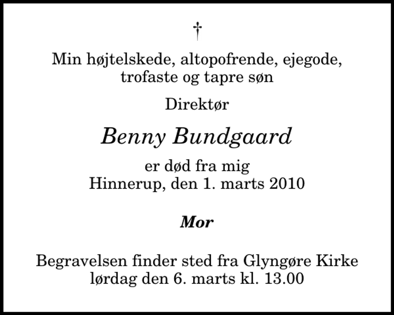 <p>Min højtelskede, altopofrende, ejegode, trofaste og tapre søn<br />Direktør<br />Benny Bundgaard<br />er død fra mig Hinnerup, den 1. marts 2010<br />Mor<br />Begravelsen finder sted fra Glyngøre Kirke lørdag den 6. marts kl. 13.00</p>