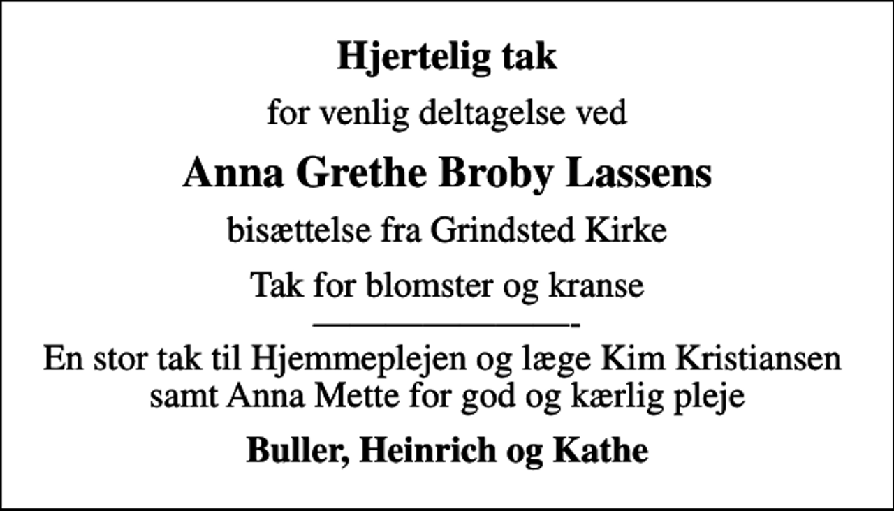 <p>Hjertelig tak<br />for venlig deltagelse ved<br />Anna Grethe Broby Lassens<br />bisættelse fra Grindsted Kirke<br />Tak for blomster og kranse - En stor tak til Hjemmeplejen og læge Kim Kristiansen samt Anna Mette for god og kærlig pleje<br />Buller, Heinrich og Kathe</p>