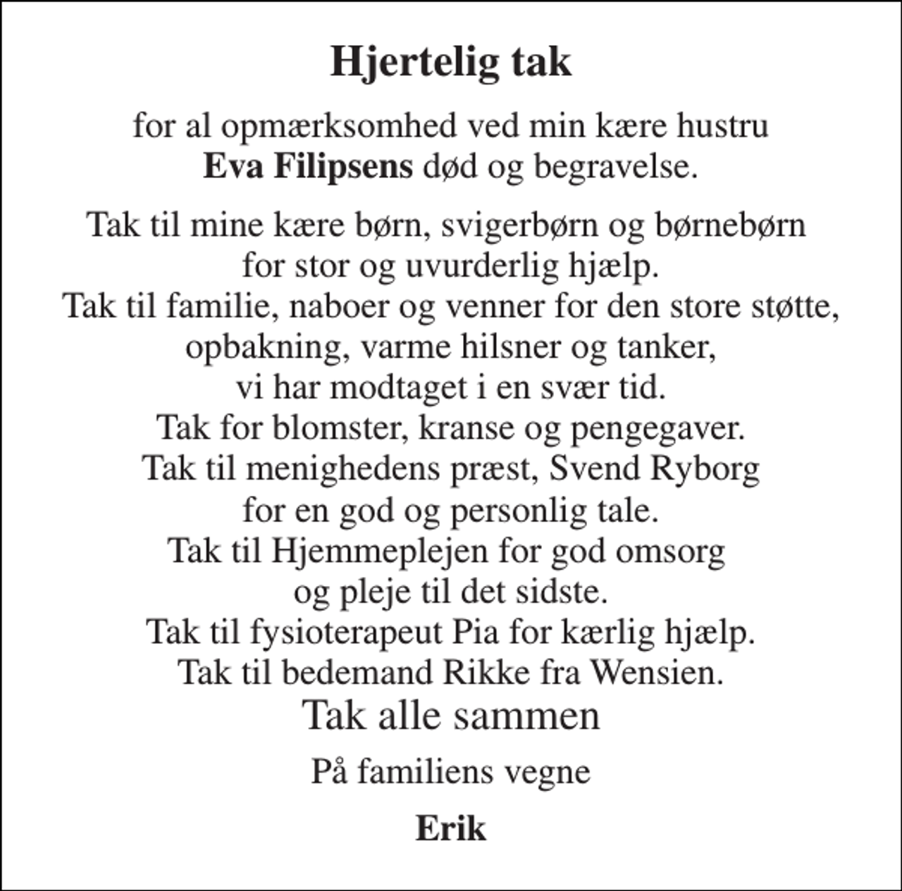 <p>Hjertelig tak<br />for al opmærksomhed ved min kære hustru Eva Filipsens død og begravelse.<br />Tak til mine kære børn, svigerbørn og børnebørn for stor og uvurderlig hjælp. Tak til familie, naboer og venner for den store støtte, opbakning, varme hilsner og tanker, vi har modtaget i en svær tid. Tak for blomster, kranse og pengegaver. Tak til menighedens præst, Svend Ryborg for en god og personlig tale. Tak til Hjemmeplejen for god omsorg og pleje til det sidste. Tak til fysioterapeut Pia for kærlig hjælp. Tak til bedemand Rikke fra Wensien. Tak alle sammen<br />På familiens vegne<br />Erik</p>