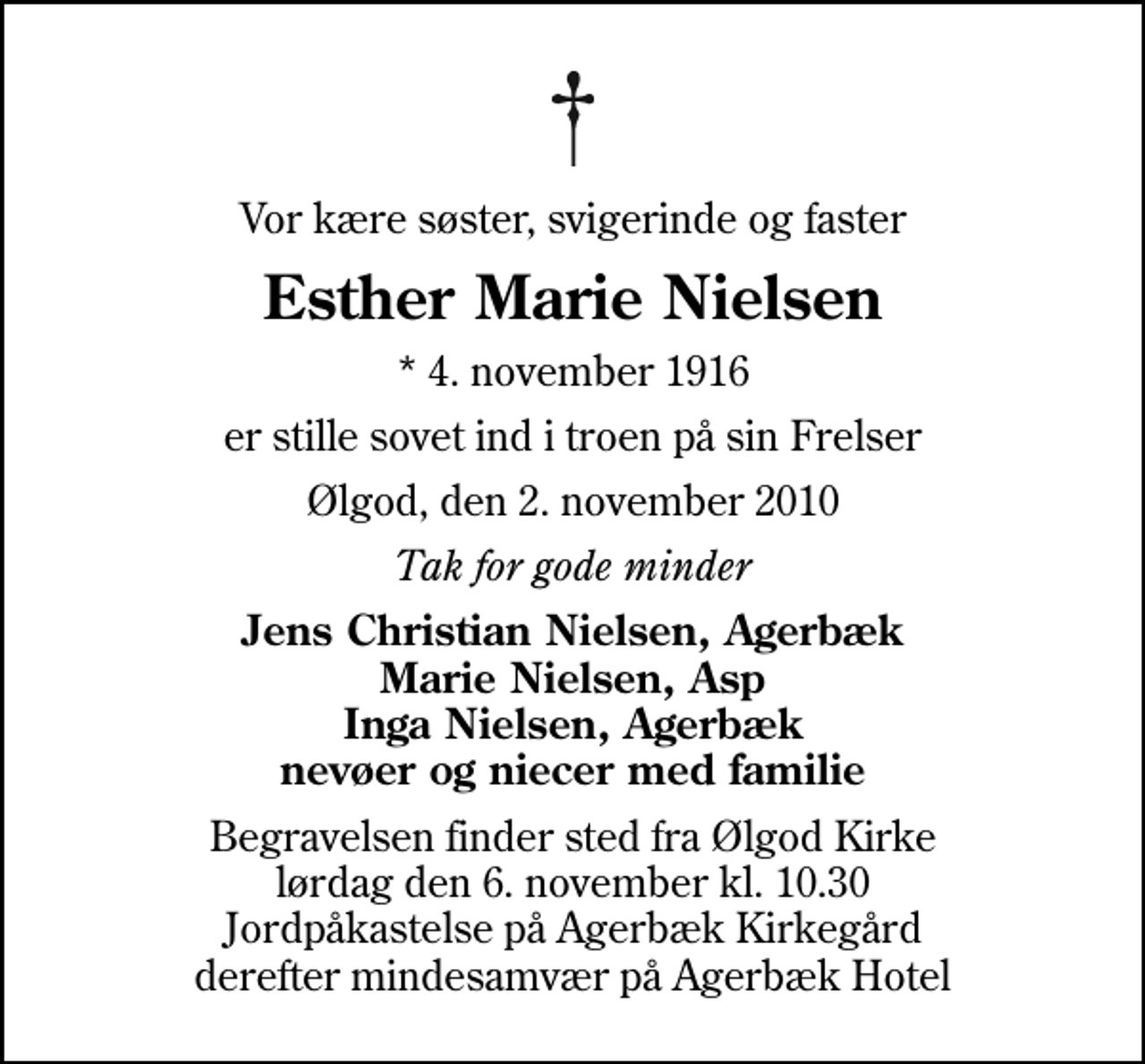 <p>Vor kære søster, svigerinde og faster<br />Esther Marie Nielsen<br />* 4. november 1916<br />er stille sovet ind i troen på sin Frelser<br />Ølgod, den 2. november 2010<br />Tak for gode minder<br />Jens Christian Nielsen, Agerbæk Marie Nielsen, Asp Inga Nielsen, Agerbæk nevøer og niecer med familie<br />Begravelsen finder sted fra Ølgod Kirke lørdag den 6. november kl. 10.30 Jordpåkastelse på Agerbæk Kirkegård derefter mindesamvær på Agerbæk Hotel</p>