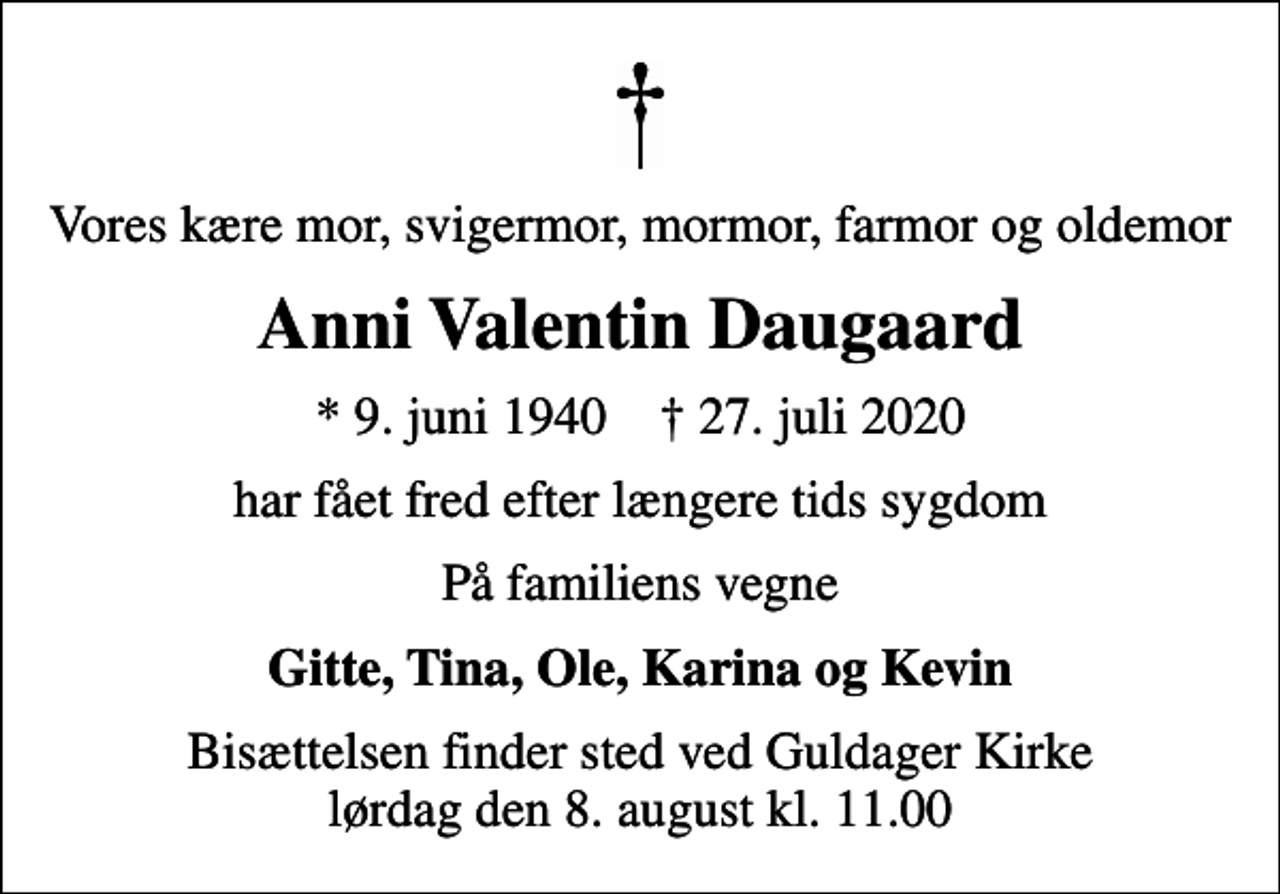 <p>Vores kære mor, svigermor, mormor, farmor og oldemor<br />Anni Valentin Daugaard<br />* 9. juni 1940 ✝ 27. juli 2020<br />har fået fred efter længere tids sygdom<br />På familiens vegne<br />Gitte, Tina, Ole, Karina og Kevin<br />Bisættelsen finder sted ved Guldager Kirke lørdag den 8. august kl. 11.00</p>