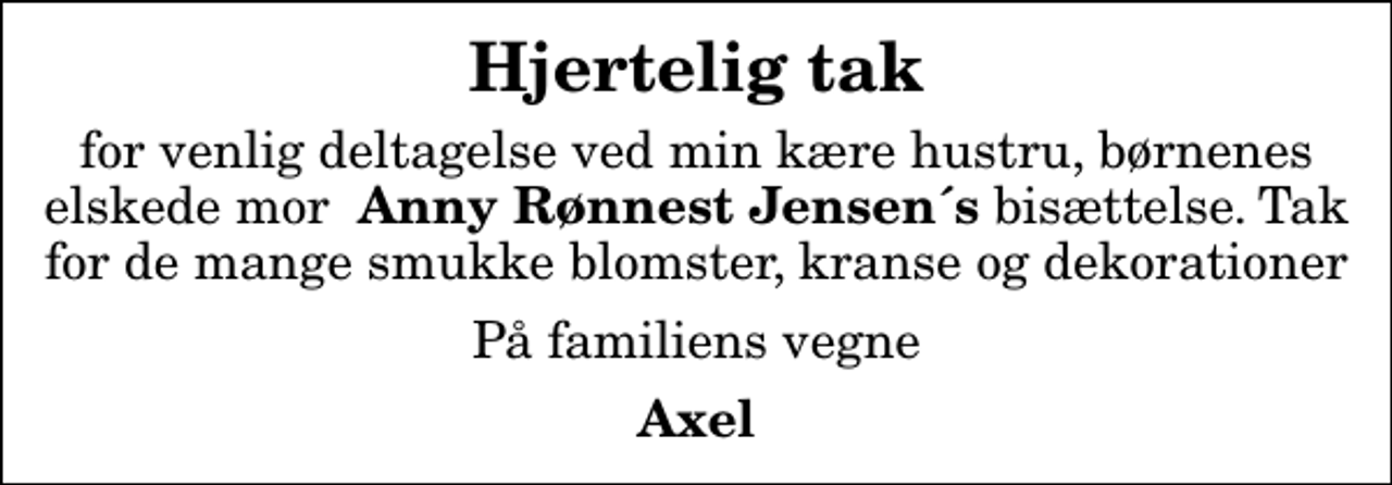 <p>Hjertelig tak<br />for venlig deltagelse ved min kære hustru, børnenes elskede mor <em> Anny Rønnest Jensen´s</em> bisættelse. Tak for de mange smukke blomster, kranse og dekorationer<br />På familiens vegne<br />Axel</p>