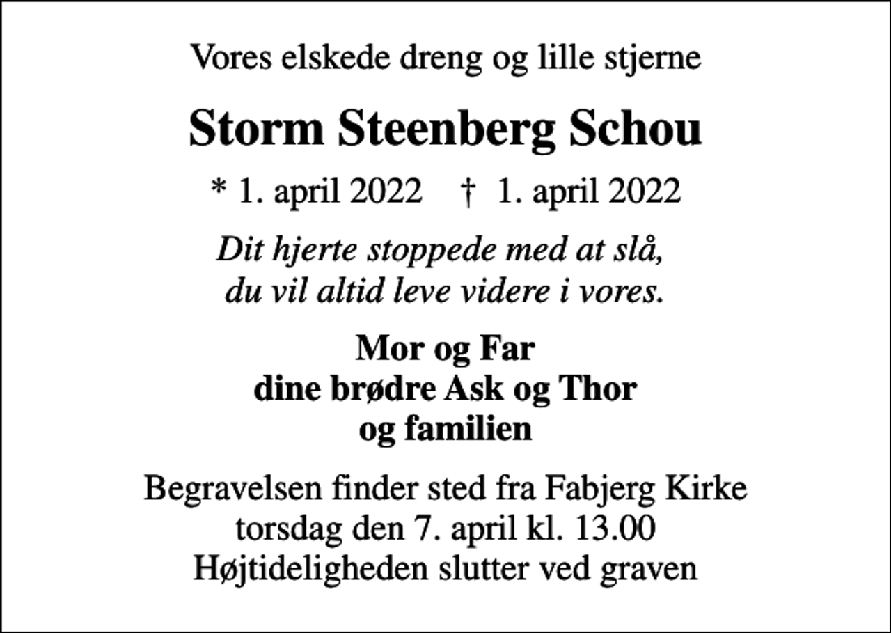 <p>Vores elskede dreng og lille stjerne<br />Storm Steenberg Schou<br />* 1. april 2022 ✝ 1. april 2022<br />Dit hjerte stoppede med at slå, du vil altid leve videre i vores.<br />Mor og Far dine brødre Ask og Thor og familien<br />Begravelsen finder sted fra Fabjerg Kirke torsdag den 7. april kl. 13.00 Højtideligheden slutter ved graven</p>