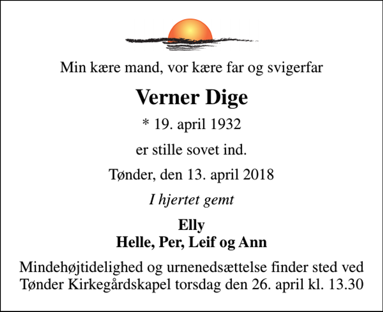 <p>Min kære mand, vor kære far og svigerfar<br />Verner Dige<br />* 19. april 1932<br />er stille sovet ind.<br />Tønder, den 13. april 2018<br />I hjertet gemt<br />Elly Helle, Per, Leif og Ann<br />Mindehøjtidelighed og urnenedsættelse finder sted ved Tønder Kirkegårdskapel torsdag den 26. april kl. 13.30</p>