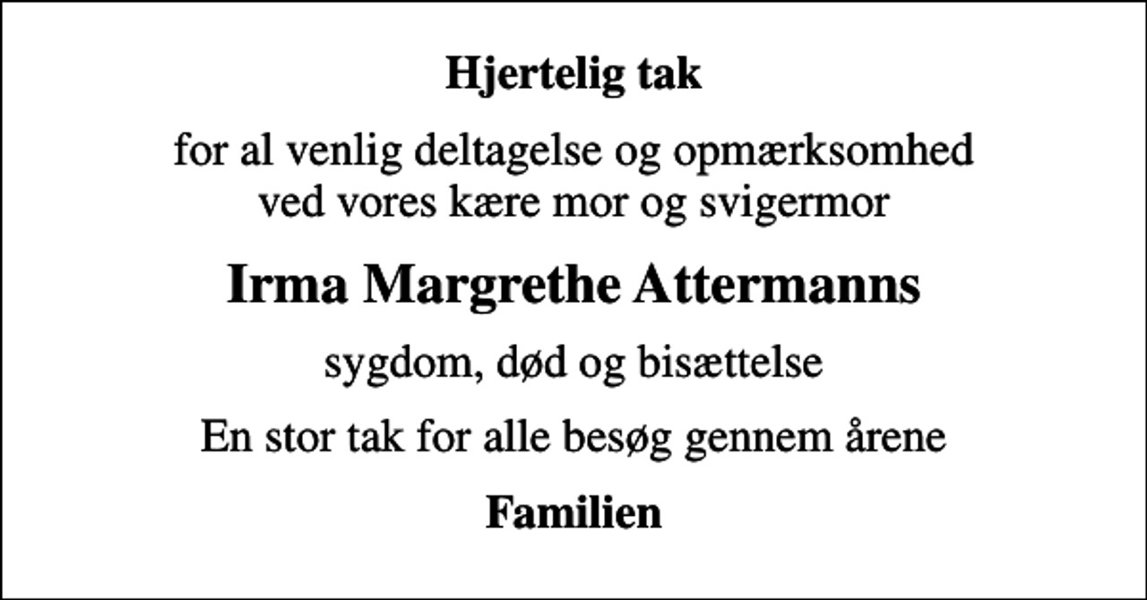 <p>Hjertelig tak<br />for al venlig deltagelse og opmærksomhed ved vores kære mor og svigermor<br />Irma Margrethe Attermanns<br />sygdom, død og bisættelse<br />En stor tak for alle besøg gennem årene<br />Familien</p>