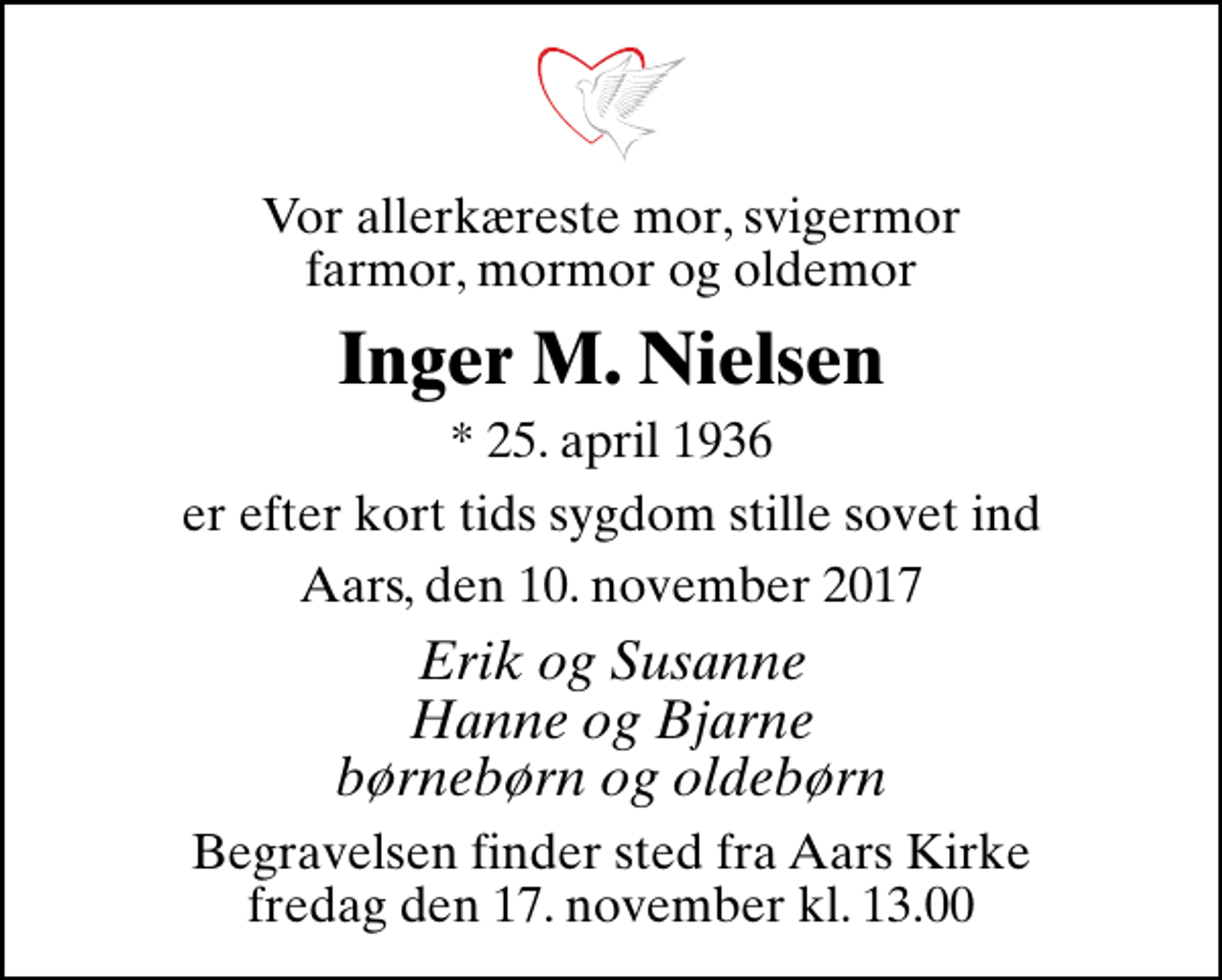 <p>Vor allerkæreste mor, svigermor farmor, mormor og oldemor<br />Inger M. Nielsen<br />* 25. april 1936<br />er efter kort tids sygdom stille sovet ind<br />Aars, den 10. november 2017<br />Erik og Susanne Hanne og Bjarne børnebørn og oldebørn<br />Begravelsen finder sted fra Aars Kirke fredag den 17. november kl. 13.00</p>