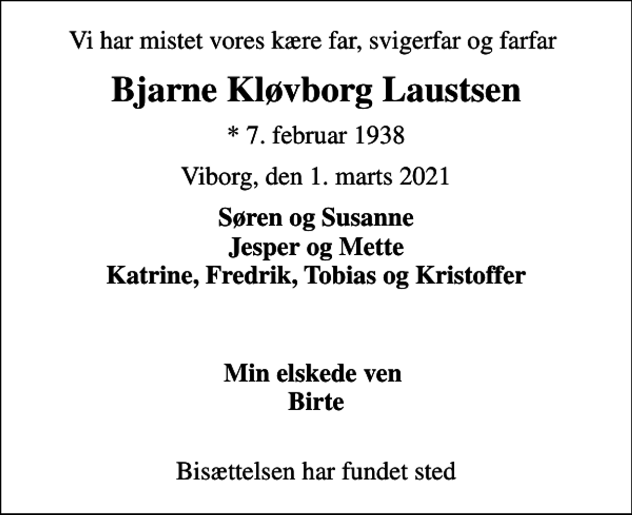 <p>Vi har mistet vores kære far, svigerfar og farfar<br />Bjarne Kløvborg Laustsen<br />* 7. februar 1938<br />Viborg, den 1. marts 2021<br />Søren og Susanne Jesper og Mette Katrine, Fredrik, Tobias og Kristoffer<br />Min elskede ven Birte<br />Bisættelsen har fundet sted</p>