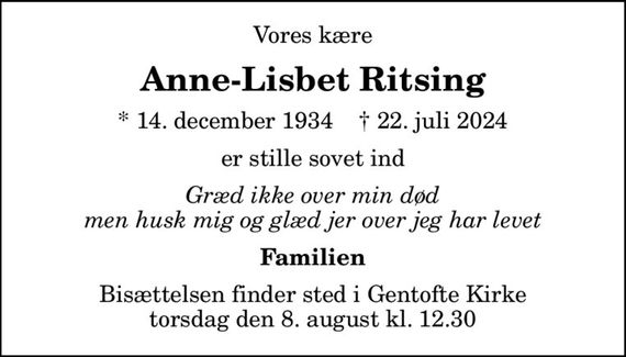 Vores kære
Anne-Lisbet Ritsing
* 14. december 1934    &#x271d; 22. juli 2024
er stille sovet ind
Græd ikke over min død men husk mig og glæd jer over jeg har levet
Familien
Bisættelsen finder sted i Gentofte Kirke  torsdag den 8. august kl. 12.30