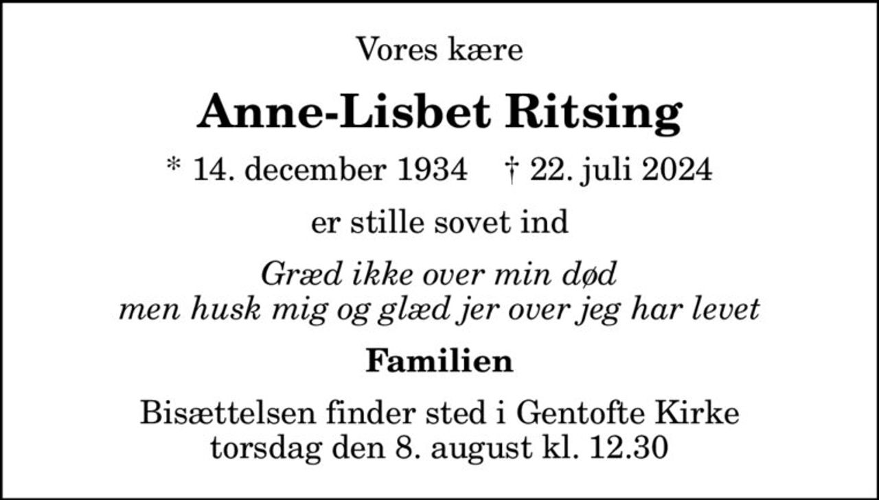 Vores kære
Anne-Lisbet Ritsing
* 14. december 1934    ✝ 22. juli 2024
er stille sovet ind
Græd ikke over min død men husk mig og glæd jer over jeg har levet
Familien
Bisættelsen finder sted i Gentofte Kirke  torsdag den 8. august kl. 12.30