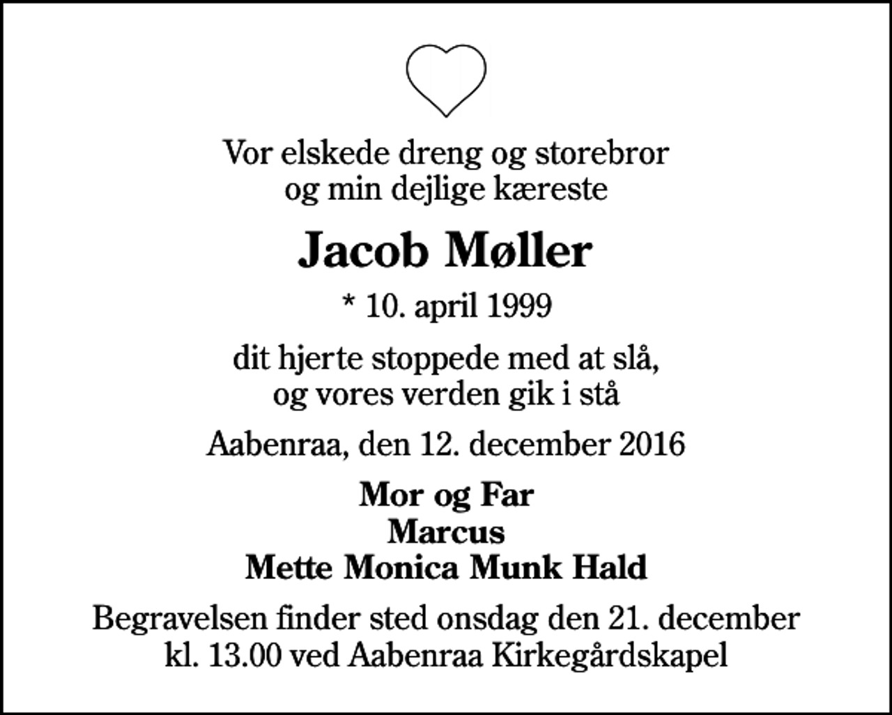 <p>Vor elskede dreng og storebror og min dejlige kæreste<br />Jacob Møller<br />* 10. april 1999<br />dit hjerte stoppede med at slå, og vores verden gik i stå<br />Aabenraa, den 12. december 2016<br />Mor og Far Marcus Mette Monica Munk Hald<br />Begravelsen finder sted onsdag den 21. december kl. 13.00 ved Aabenraa Kirkegårdskapel</p>