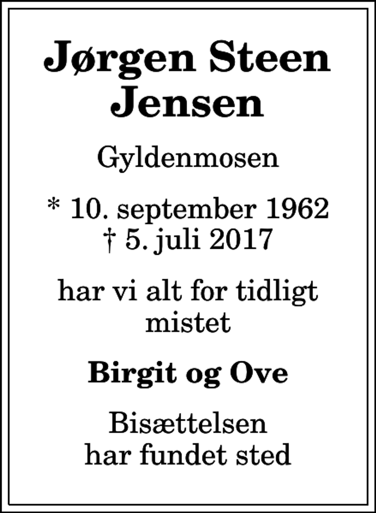 <p>Jørgen Steen Jensen<br />Gyldenmosen<br />* 10. september 1962<br />✝ 5. juli 2017<br />har vi alt for tidligt mistet<br />Birgit og Ove<br />Bisættelsen har fundet sted</p>