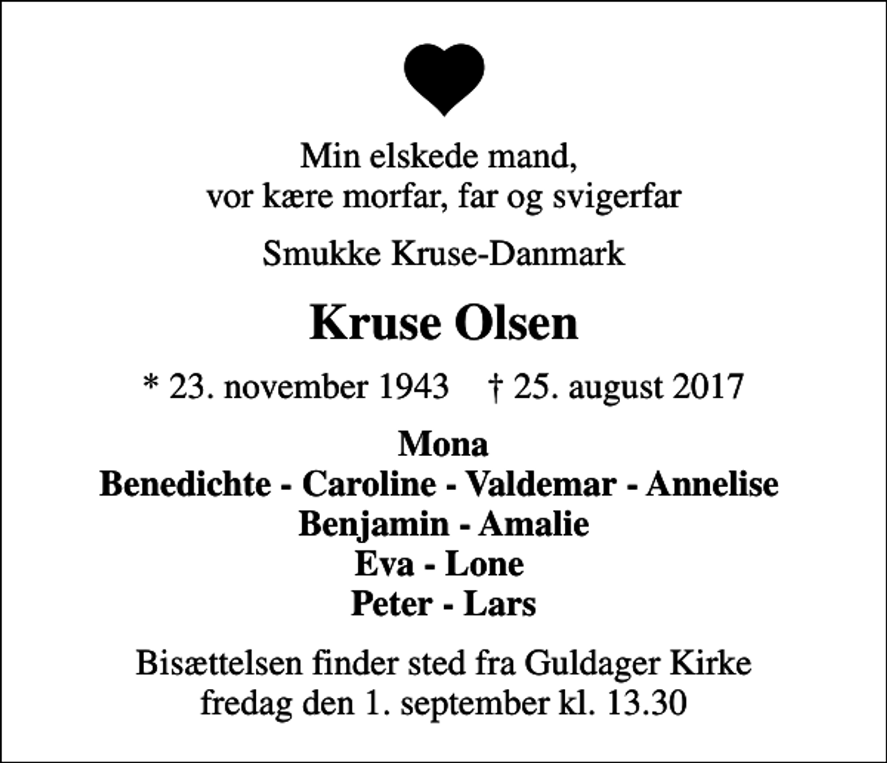 <p>Min elskede mand, vor kære morfar, far og svigerfar<br />Smukke Kruse-Danmark<br />Kruse Olsen<br />* 23. november 1943 ✝ 25. august 2017<br />Mona Benedichte - Caroline - Valdemar - Annelise Benjamin - Amalie Eva - Lone Peter - Lars<br />Bisættelsen finder sted fra Guldager Kirke fredag den 1. september kl. 13.30</p>