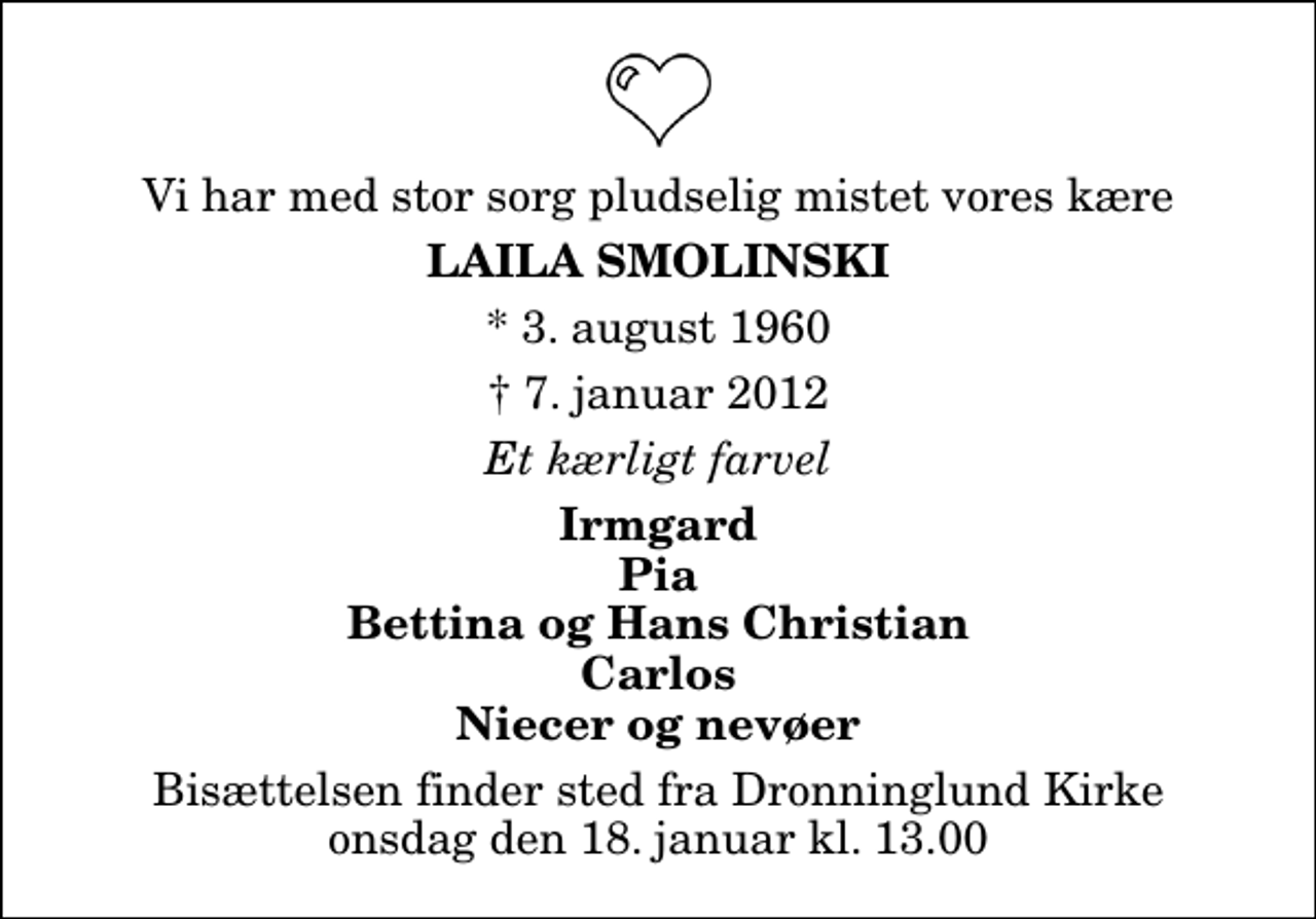 <p>Vi har med stor sorg pludselig mistet vores kære<br />Laila Smolinski<br />* 3. august 1960<br />✝ 7. januar 2012<br />Et kærligt farvel<br />Irmgard Pia Bettina og Hans Christian Carlos Niecer og nevøer<br />Bisættelsen finder sted fra Dronninglund Kirke onsdag den 18. januar kl. 13.00</p>
