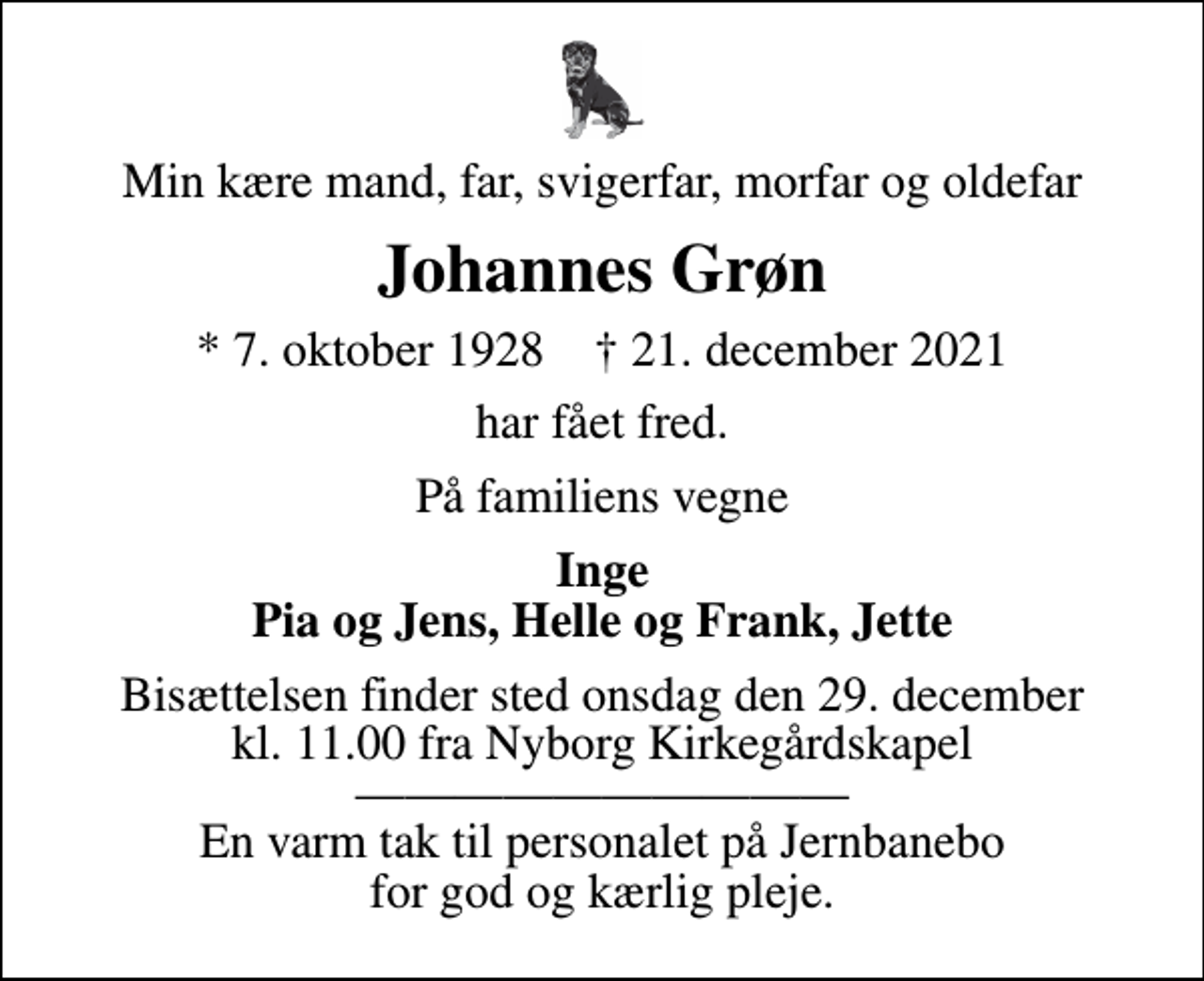 <p>Min kære mand, far, svigerfar, morfar og oldefar<br />Johannes Grøn<br />* 7. oktober 1928 ✝ 21. december 2021<br />har fået fred.<br />På familiens vegne<br />Inge Pia og Jens, Helle og Frank, Jette<br />Bisættelsen finder sted onsdag den 29. december kl. 11.00 fra Nyborg Kirkegårdskapel En varm tak til personalet på Jernbanebo for god og kærlig pleje.</p>