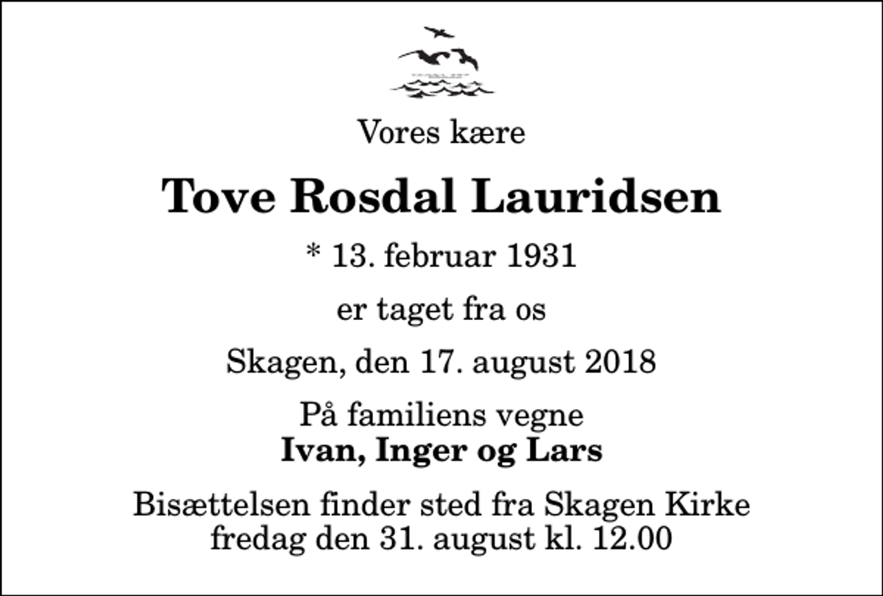 <p>Vores kære<br />Tove Rosdal Lauridsen<br />* 13. februar 1931<br />er taget fra os<br />Skagen, den 17. august 2018<br />På familiens vegne<br />Ivan, Inger og Lars<br />Bisættelsen finder sted fra Skagen Kirke fredag den 31. august kl. 12.00</p>