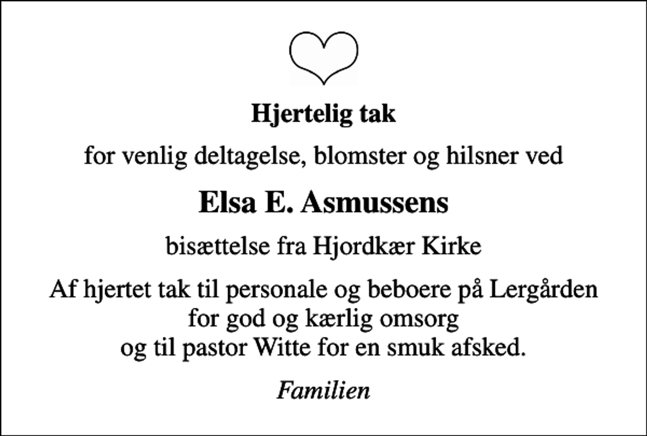 <p>Hjertelig tak<br />for venlig deltagelse, blomster og hilsner ved<br />Elsa E. Asmussens<br />bisættelse fra Hjordkær Kirke<br />Af hjertet tak til personale og beboere på Lergården for god og kærlig omsorg og til pastor Witte for en smuk afsked.<br />Familien</p>