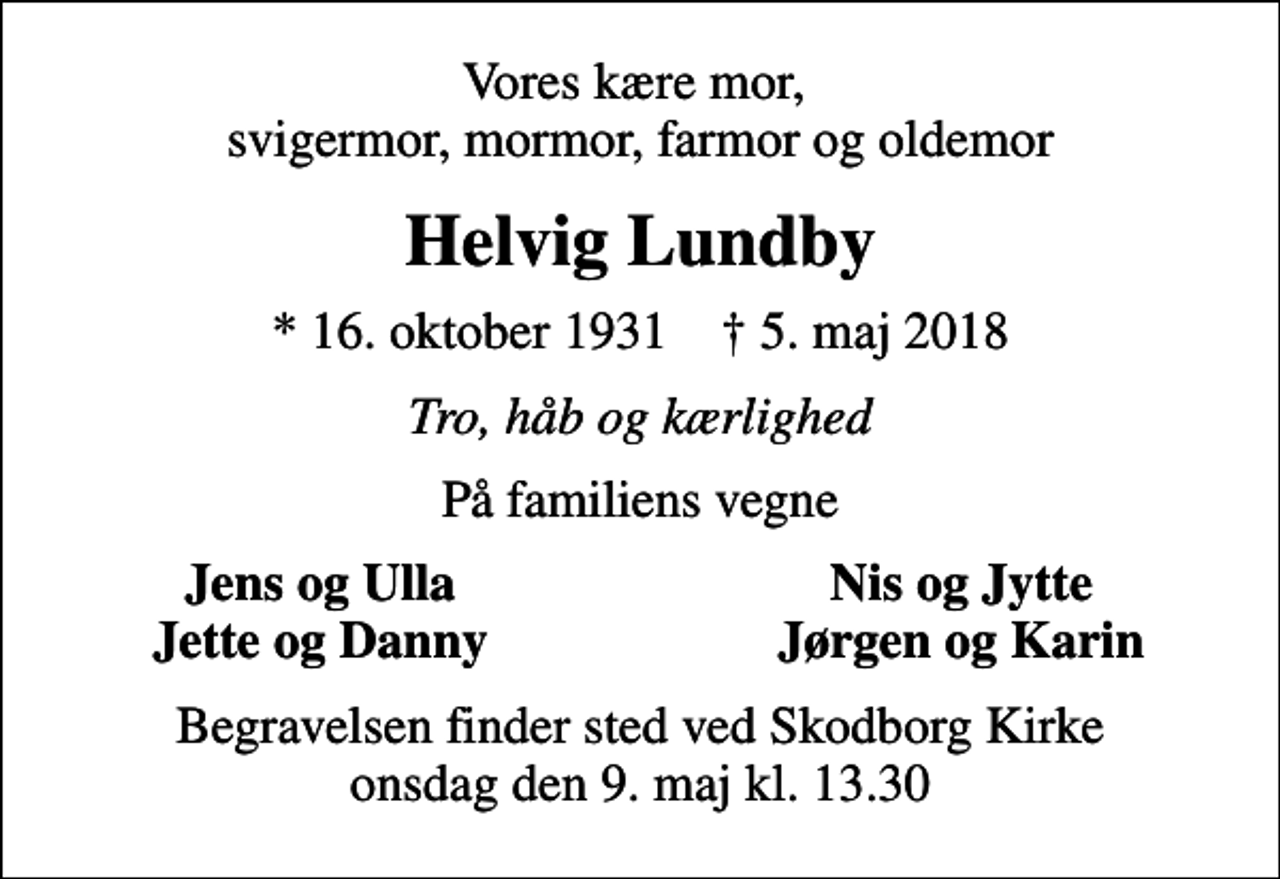 <p>Vores kære mor, svigermor, mormor, farmor og oldemor<br />Helvig Lundby<br />* 16. oktober 1931 ✝ 5. maj 2018<br />Tro, håb og kærlighed<br />På familiens vegne<br />Jens og Ulla<br />Nis og Jytte<br />Jette og Danny<br />Jørgen og Karin<br />Begravelsen finder sted ved Skodborg Kirke onsdag den 9. maj kl. 13.30</p>