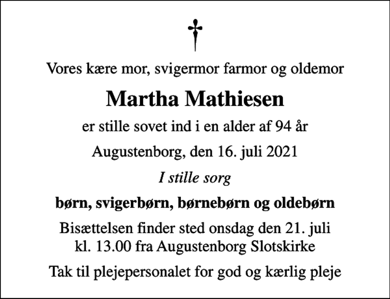 <p>Vores kære mor, svigermor farmor og oldemor<br />Martha Mathiesen<br />er stille sovet ind i en alder af 94 år<br />Augustenborg, den 16. juli 2021<br />I stille sorg<br />børn, svigerbørn, børnebørn og oldebørn<br />Bisættelsen finder sted onsdag den 21. juli kl. 13.00 fra Augustenborg Slotskirke<br />Tak til plejepersonalet for god og kærlig pleje</p>
