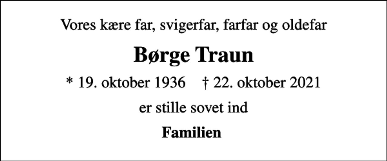 <p>Vores kære far, svigerfar, farfar og oldefar<br />Børge Traun<br />* 19. oktober 1936 ✝ 22. oktober 2021<br />er stille sovet ind<br />Familien</p>