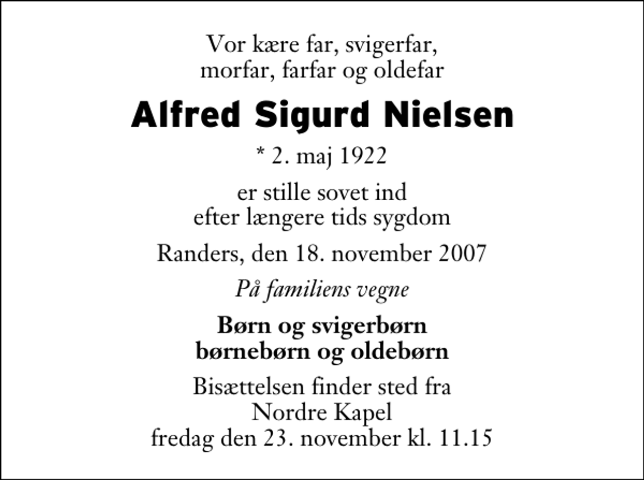 <p>Vor kære far, svigerfar, morfar, farfar og oldefar<br />Alfred Sigurd Nielsen<br />* 2. maj 1922<br />er stille sovet ind efter længere tids sygdom<br />Randers, den 18. november 2007<br />På familiens vegne<br />Børn og svigerbørn børnebørn og oldebørn<br />Bisættelsen finder sted fra Nordre Kapel fredag den 23. november kl. 11.15</p>