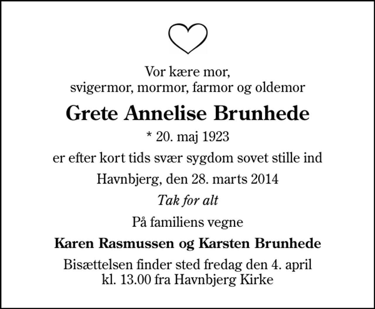 <p>Vor kære mor, svigermor, mormor, farmor og oldemor<br />Grete Annelise Brunhede<br />* 20. maj 1923<br />er efter kort tids svær sygdom sovet stille ind<br />Havnbjerg, den 28. marts 2014<br />Tak for alt<br />På familiens vegne<br />Karen Rasmussen og Karsten Brunhede<br />Bisættelsen finder sted fredag den 4. april kl. 13.00 fra Havnbjerg Kirke</p>