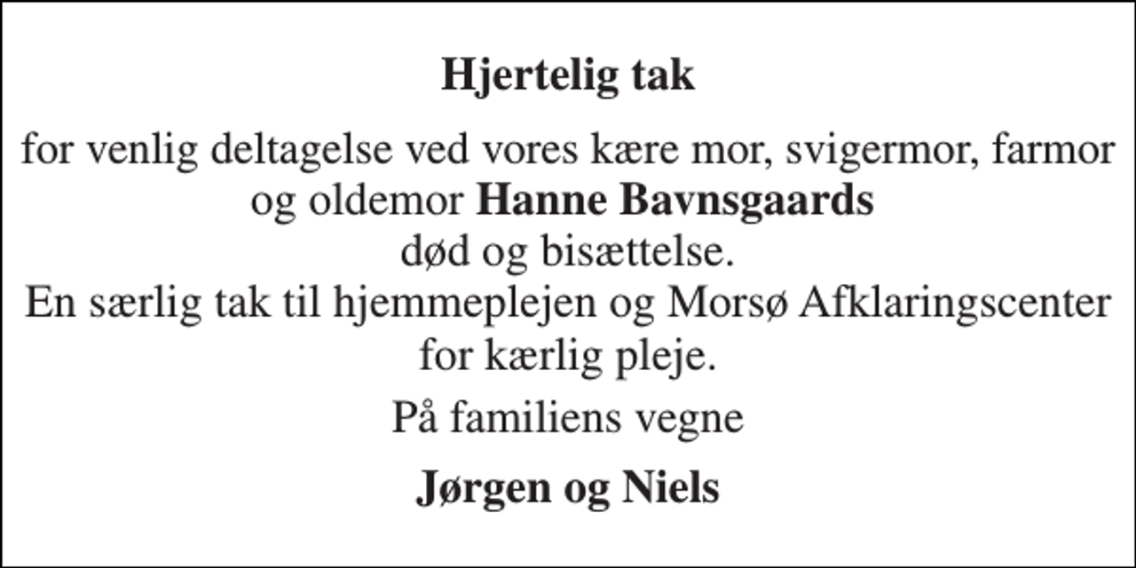 <p>Hjertelig tak<br />for venlig deltagelse ved vores kære mor, svigermor, farmor og oldemor Hanne Bavnsgaards død og bisættelse. En særlig tak til hjemmeplejen og Morsø Afklaringscenter for kærlig pleje.<br />På familiens vegne<br />Jørgen og Niels</p>
