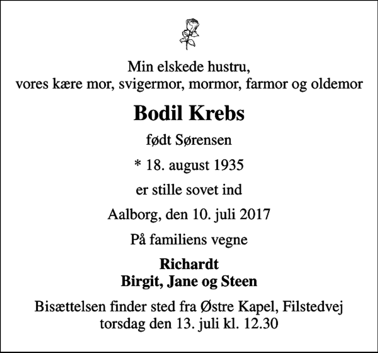 <p>Min elskede hustru, vores kære mor, svigermor, mormor, farmor og oldemor<br />Bodil Krebs<br />født Sørensen<br />* 18. august 1935<br />er stille sovet ind<br />Aalborg, den 10. juli 2017<br />På familiens vegne<br />Richardt Birgit, Jane og Steen<br />Bisættelsen finder sted fra Østre Kapel, Filstedvej torsdag den 13. juli kl. 12.30</p>