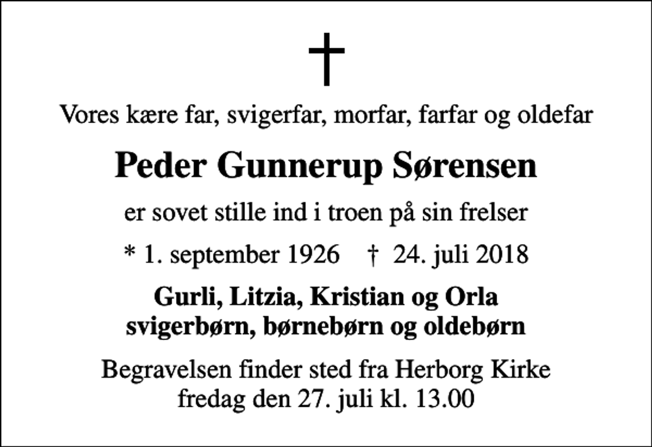 <p>Vores kære far, svigerfar, morfar, farfar og oldefar<br />Peder Gunnerup Sørensen<br />er sovet stille ind i troen på sin frelser<br />* 1. september 1926 ✝ 24. juli 2018<br />Gurli, Litzia, Kristian og Orla svigerbørn, børnebørn og oldebørn<br />Begravelsen finder sted fra Herborg Kirke fredag den 27. juli kl. 13.00</p>