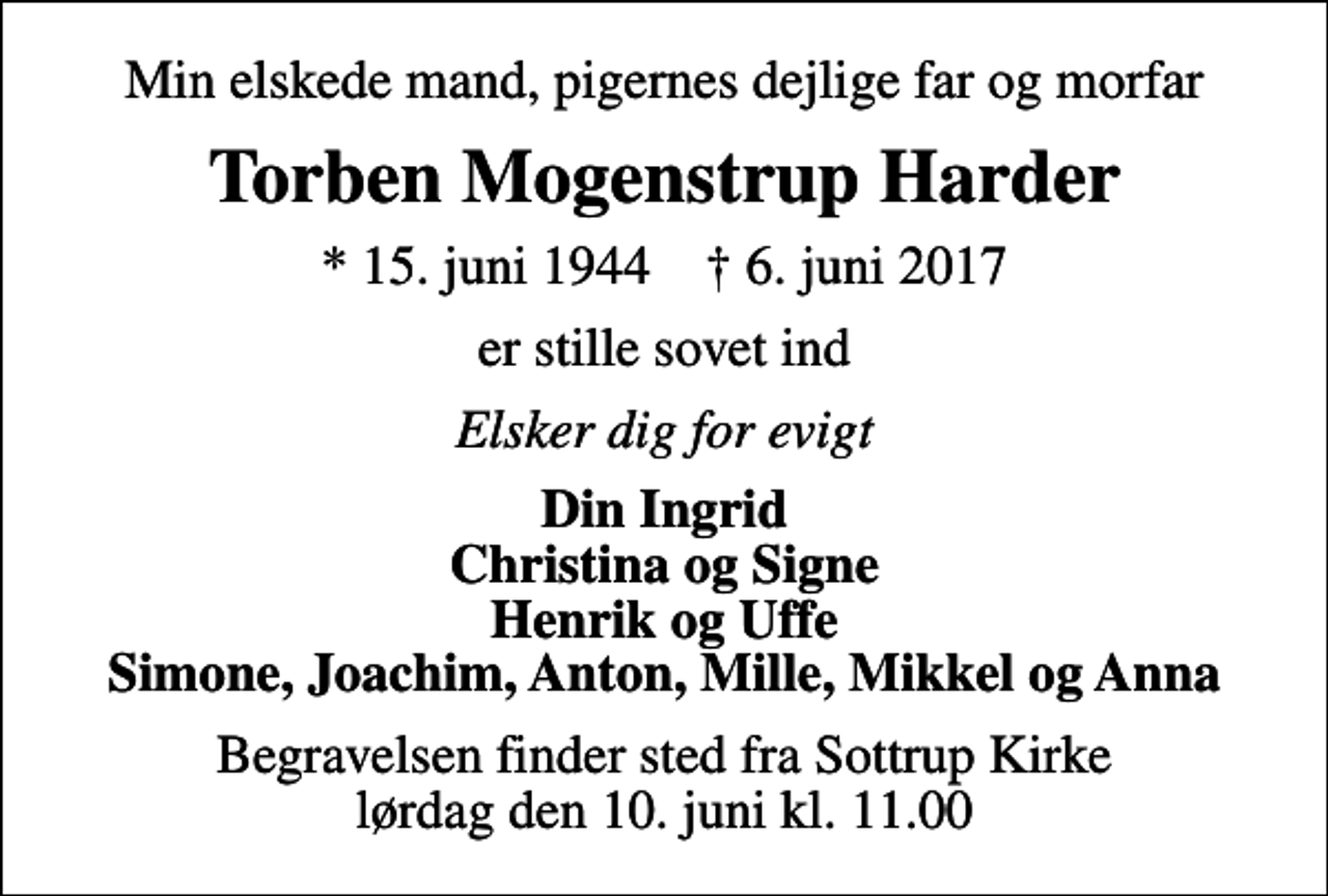 <p>Min elskede mand, pigernes dejlige far og morfar<br />Torben Mogenstrup Harder<br />* 15. juni 1944 ✝ 6. juni 2017<br />er stille sovet ind<br />Elsker dig for evigt<br />Din Ingrid Christina og Signe Henrik og Uffe Simone, Joachim, Anton, Mille, Mikkel og Anna<br />Begravelsen finder sted fra Sottrup Kirke lørdag den 10. juni kl. 11.00</p>