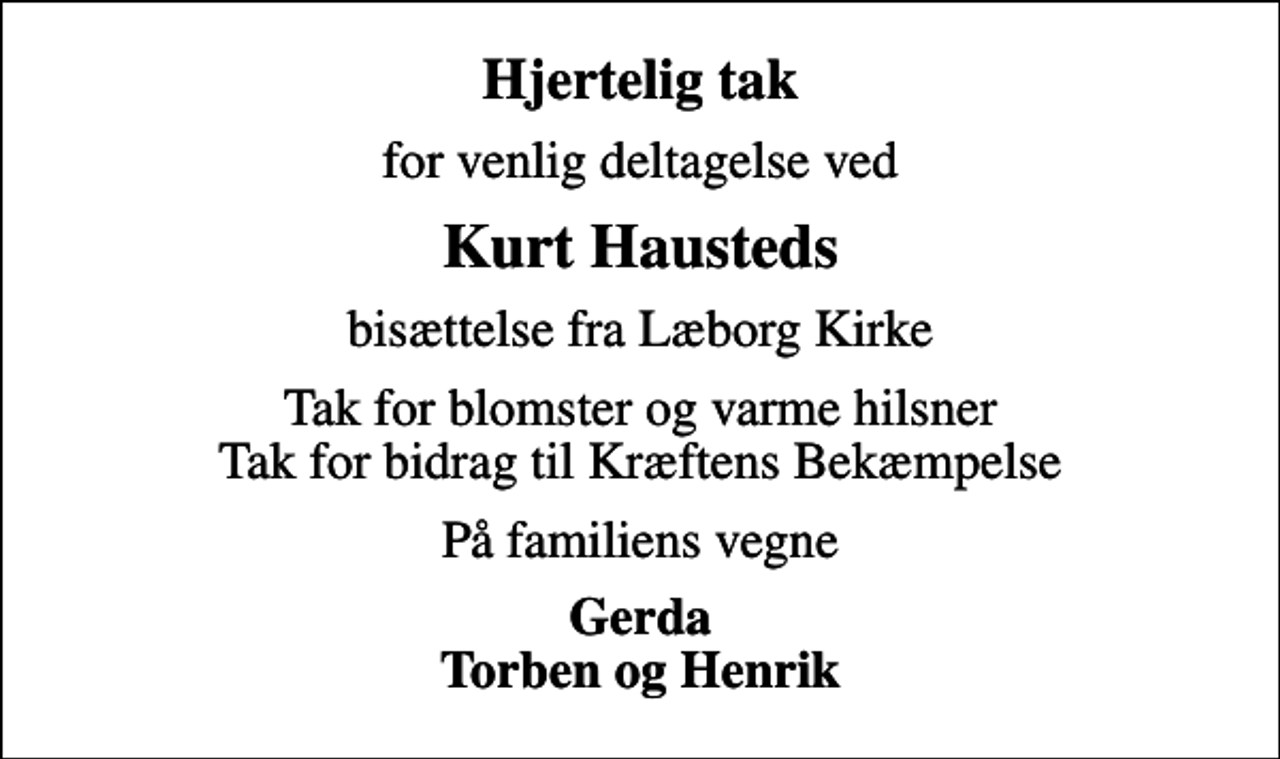 <p>Hjertelig tak<br />for venlig deltagelse ved<br />Kurt Hausteds<br />bisættelse fra Læborg Kirke<br />Tak for blomster og varme hilsner Tak for bidrag til Kræftens Bekæmpelse<br />På familiens vegne<br />Gerda Torben og Henrik</p>