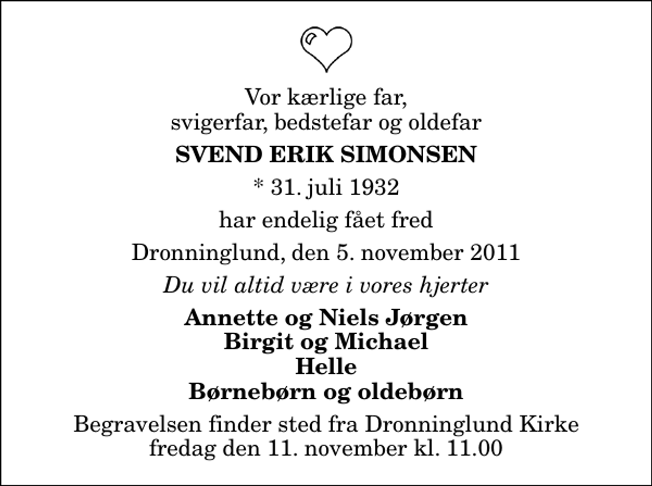 <p>Vor kærlige far, svigerfar, bedstefar og oldefar<br />Svend Erik Simonsen<br />* 31. juli 1932<br />har endelig fået fred<br />Dronninglund, den 5. november 2011<br />Du vil altid være i vores hjerter<br />Annette og Niels Jørgen Birgit og Michael Helle Børnebørn og oldebørn<br />Begravelsen finder sted fra Dronninglund Kirke fredag den 11. november kl. 11.00</p>