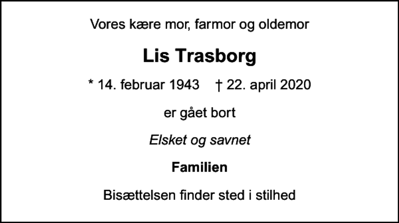 <p>Vores kære mor, farmor og oldemor<br />Lis Trasborg<br />* 14. februar 1943 ✝ 22. april 2020<br />er gået bort<br />Elsket og savnet<br />Familien<br />Bisættelsen finder sted i stilhed</p>