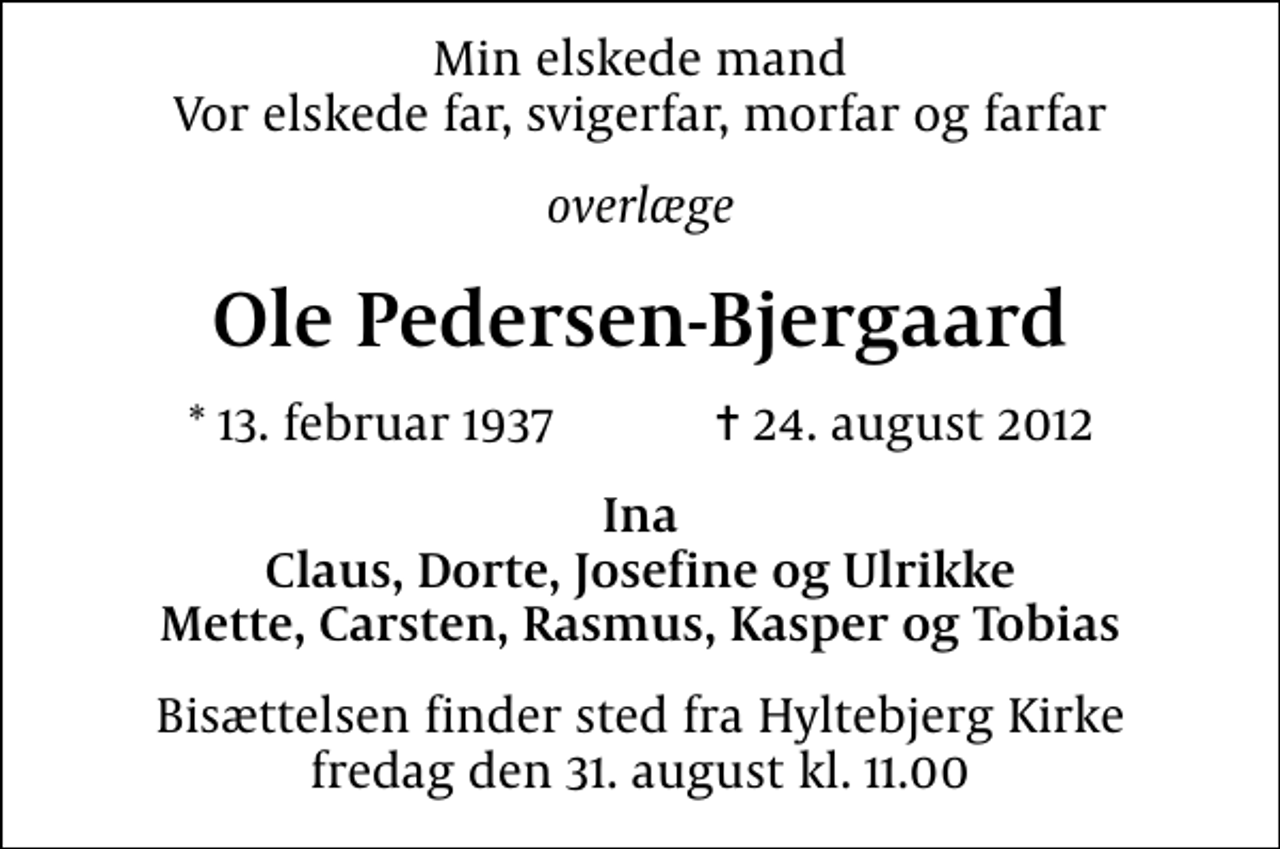 <p>Min elskede mand Vor elskede far, svigerfar, morfar og farfar<br />overlæge<br />Ole Pedersen-Bjergaard<br />* 13. februar 1937 ✝ 24. august 2012<br />Ina Claus, Dorte, Josefine og Ulrikke Mette, Carsten, Rasmus, Kasper og Tobias<br />Bisættelsen finder sted fra Hyltebjerg Kirke fredag den 31. august kl. 11.00</p>