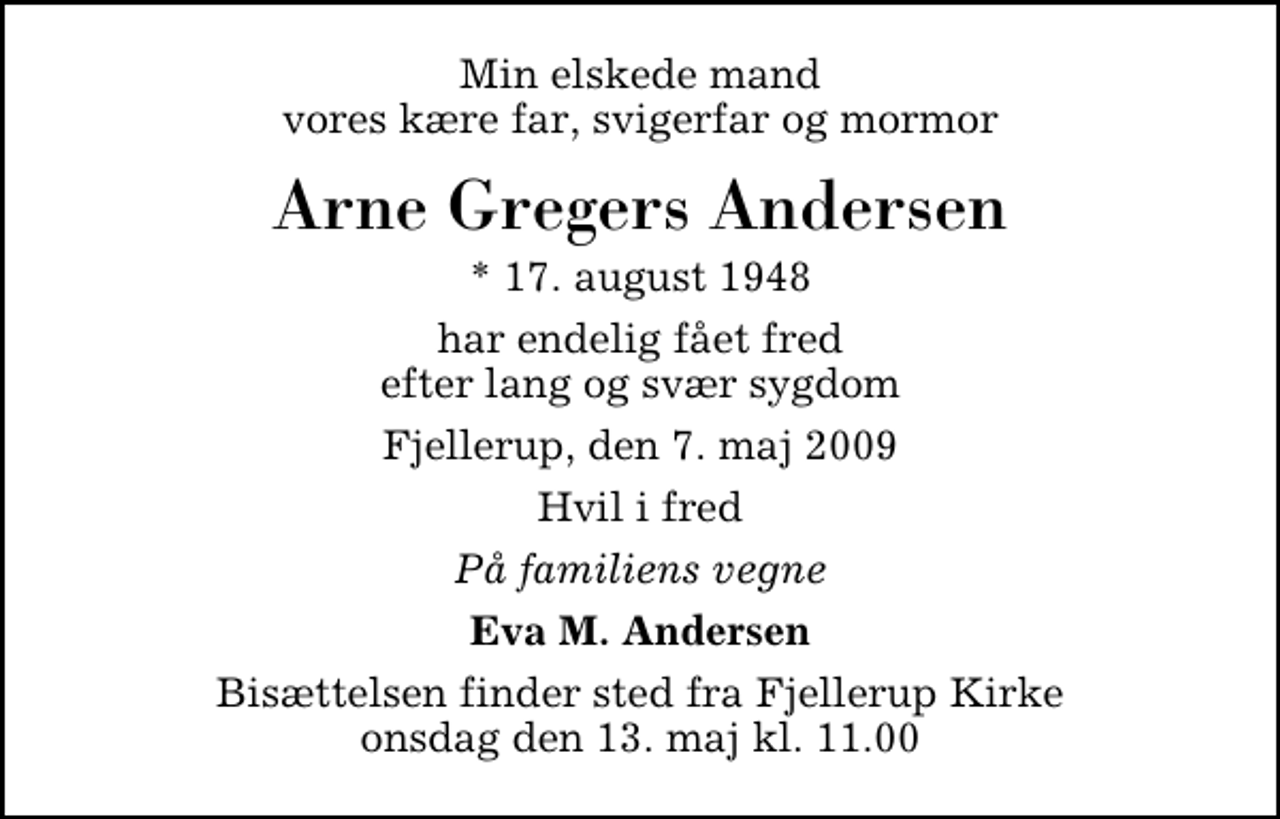 <p>Min elskede mand vores kære far, svigerfar og morfar<br />Arne Gregers Andersen<br />* 17. august 1948<br />har endelig fået fred efter lang og svær sygdom<br />Fjellerup, den 7. maj 2009<br />Hvil i fred<br />På familiens vegne<br />Eva M. Andersen<br />Bisættelsen har fundet sted.</p>