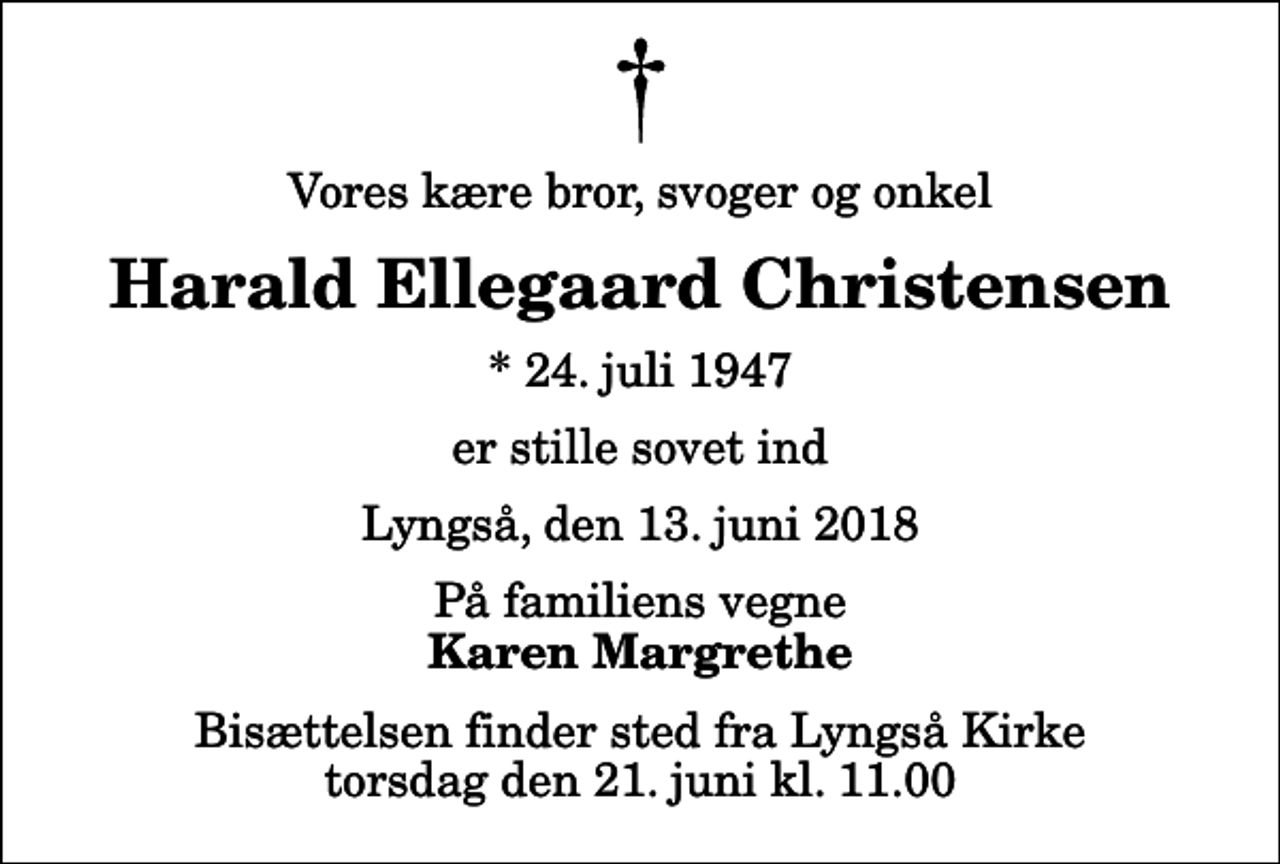 <p>Vores kære bror, svoger og onkel<br />Harald Ellegaard Christensen<br />* 24. juli 1947<br />er stille sovet ind<br />Lyngså, den 13. juni 2018<br />På familiens vegne<br />Karen Margrethe<br />Bisættelsen finder sted fra Lyngså Kirke torsdag den 21. juni kl. 11.00</p>