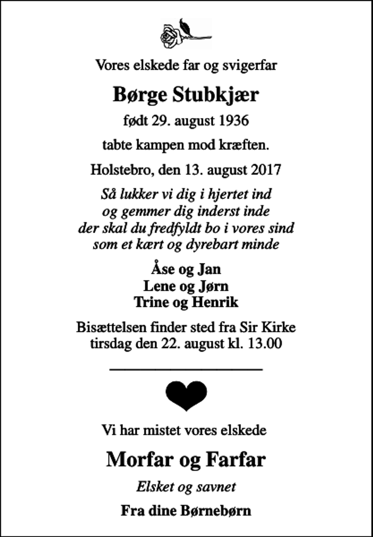 <p>Vores elskede far og svigerfar<br />Børge Stubkjær<br />født 29. august 1936<br />tabte kampen mod kræften.<br />Holstebro, den 13. august 2017<br />Så lukker vi dig i hjertet ind og gemmer dig inderst inde der skal du fredfyldt bo i vores sind som et kært og dyrebart minde<br />Åse og Jan Lene og Jørn Trine og Henrik<br />Bisættelsen finder sted fra Sir Kirke tirsdag den 22. august kl. 13.00<br />Vi har mistet vores elskede<br />Morfar og Farfar<br />Elsket og savnet<br />Fra dine Børnebørn</p>