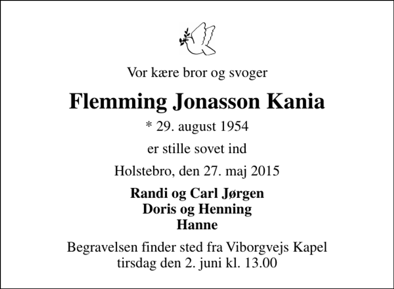 <p>Vor kære bror og svoger<br />Flemming Jonasson Kania<br />* 29. august 1954<br />er stille sovet ind<br />Holstebro, den 27. maj 2015<br />Randi og Carl Jørgen Doris og Henning Hanne<br />Begravelsen finder sted fra Viborgvejs Kapel tirsdag den 2. juni kl. 13.00</p>