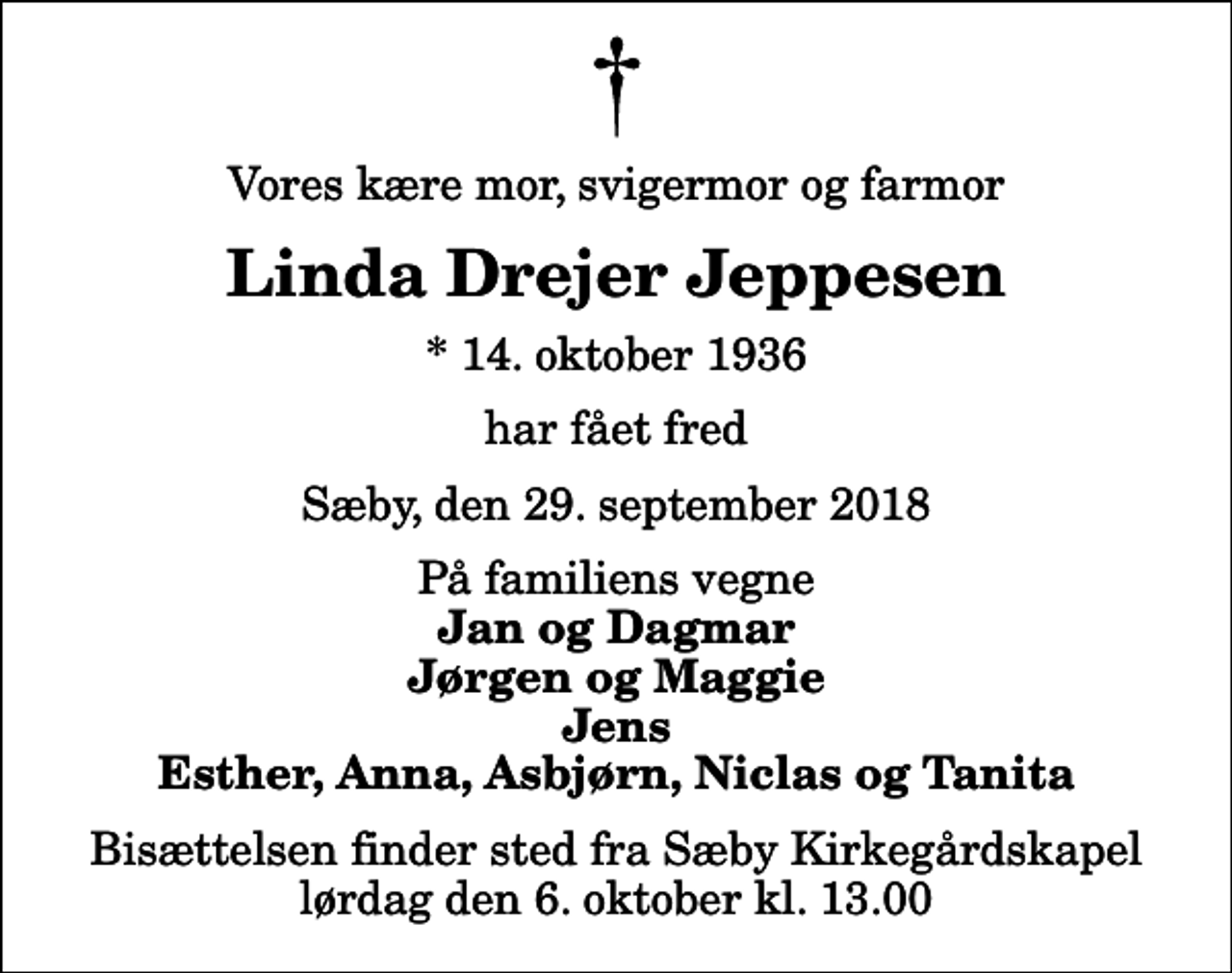 <p>Vores kære mor, svigermor og farmor<br />Linda Drejer Jeppesen<br />* 14. oktober 1936<br />har fået fred<br />Sæby, den 29. september 2018<br />På familiens vegne<br />Jan og Dagmar Jørgen og Maggie Jens Esther, Anna, Asbjørn, Niclas og Tanita<br />Bisættelsen finder sted fra Sæby Kirkegårdskapel lørdag den 6. oktober kl. 13.00</p>