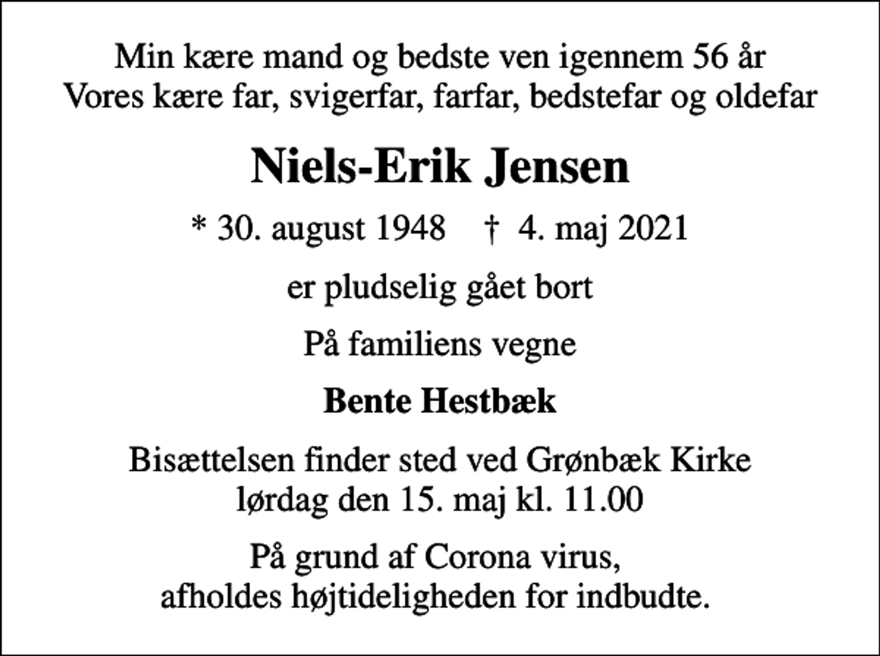 <p>Min kære mand og bedste ven igennem 56 år Vores kære far, svigerfar, farfar, bedstefar og oldefar<br />Niels-Erik Jensen<br />* 30. august 1948 ✝ 4. maj 2021<br />er pludselig gået bort<br />På familiens vegne<br />Bente Hestbæk<br />Bisættelsen finder sted ved Grønbæk Kirke lørdag den 15. maj kl. 11.00<br />På grund af Corona virus, afholdes højtideligheden for indbudte.</p>
