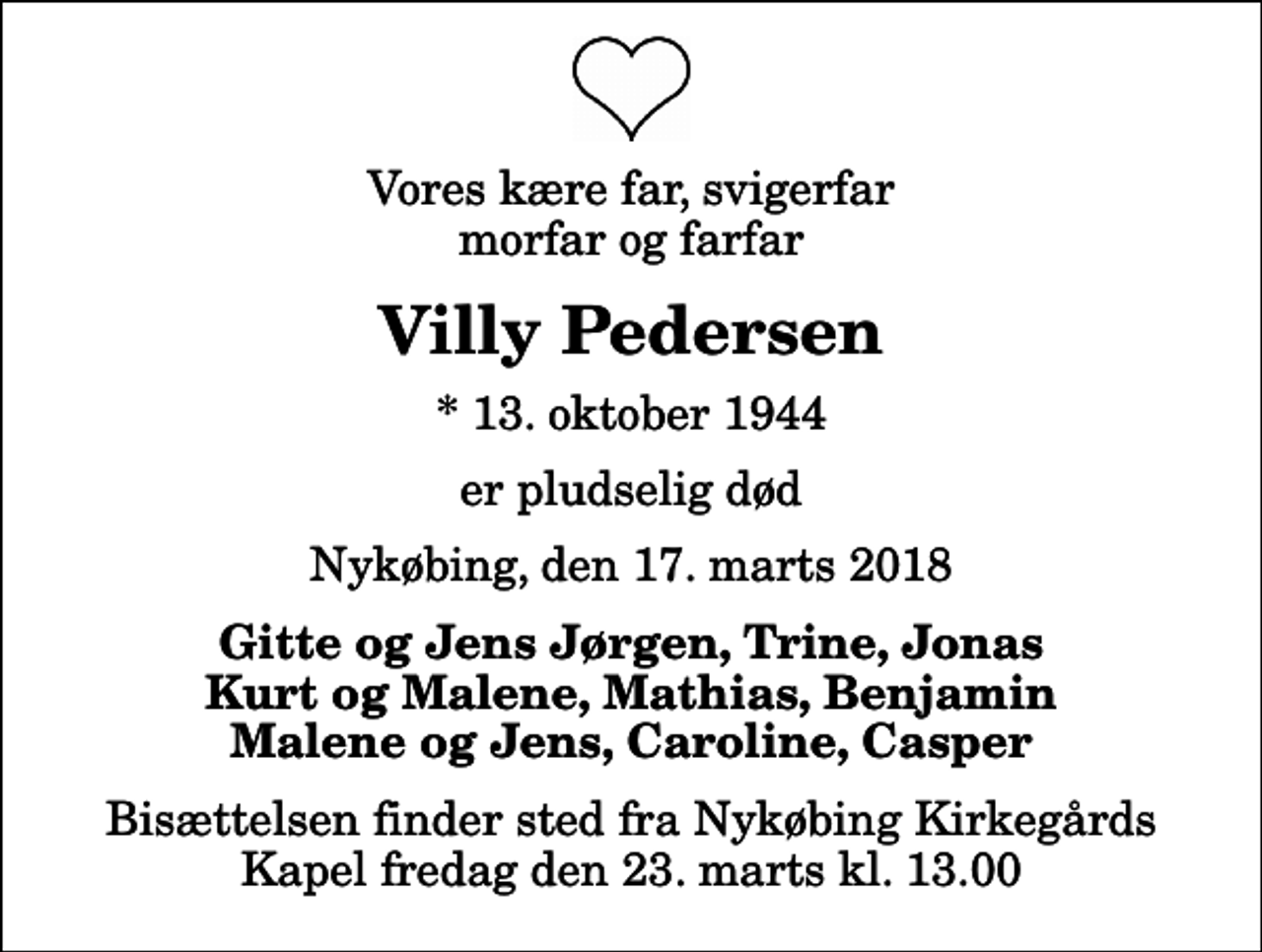 <p>Vores kære far, svigerfar morfar og farfar<br />Villy Pedersen<br />* 13. oktober 1944<br />er pludselig død<br />Nykøbing, den 17. marts 2018<br />Gitte og Jens Jørgen, Trine, Jonas Kurt og Malene, Mathias, Benjamin Malene og Jens, Caroline, Casper<br />Bisættelsen finder sted fra Nykøbing Kirkegårds Kapel fredag den 23. marts kl. 13.00</p>